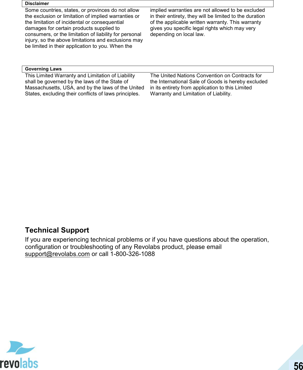  56 Disclaimer Some countries, states, or provinces do not allow the exclusion or limitation of implied warranties or the limitation of incidental or consequential damages for certain products supplied to consumers, or the limitation of liability for personal injury, so the above limitations and exclusions may be limited in their application to you. When the implied warranties are not allowed to be excluded in their entirety, they will be limited to the duration of the applicable written warranty. This warranty gives you specific legal rights which may very depending on local law.    Governing Laws This Limited Warranty and Limitation of Liability shall be governed by the laws of the State of Massachusetts, USA, and by the laws of the United States, excluding their conflicts of laws principles. The United Nations Convention on Contracts for the International Sale of Goods is hereby excluded in its entirety from application to this Limited Warranty and Limitation of Liability.                 Technical Support If you are experiencing technical problems or if you have questions about the operation, configuration or troubleshooting of any Revolabs product, please email support@revolabs.com or call 1-800-326-1088  