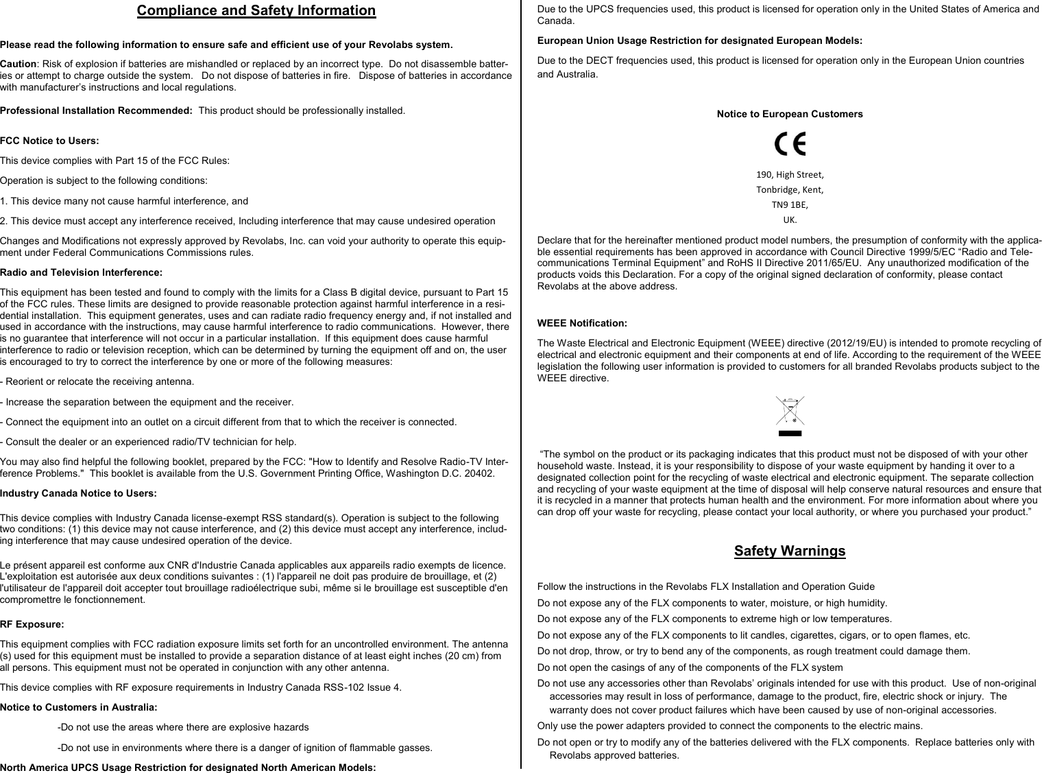 Compliance and Safety Information  Please read the following information to ensure safe and efficient use of your Revolabs system.     Caution: Risk of explosion if batteries are mishandled or replaced by an incorrect type.  Do not disassemble batter-ies or attempt to charge outside the system.   Do not dispose of batteries in fire.   Dispose of batteries in accordance with manufacturer&rsquo;s instructions and local regulations.  Professional Installation Recommended:  This product should be professionally installed. FCC Notice to Users: This device complies with Part 15 of the FCC Rules:  Operation is subject to the following conditions:  1. This device many not cause harmful interference, and  2. This device must accept any interference received, Including interference that may cause undesired operation Changes and Modifications not expressly approved by Revolabs, Inc. can void your authority to operate this equip-ment under Federal Communications Commissions rules.  Radio and Television Interference:  This equipment has been tested and found to comply with the limits for a Class B digital device, pursuant to Part 15 of the FCC rules. These limits are designed to provide reasonable protection against harmful interference in a resi-dential installation.  This equipment generates, uses and can radiate radio frequency energy and, if not installed and used in accordance with the instructions, may cause harmful interference to radio communications.  However, there is no guarantee that interference will not occur in a particular installation.  If this equipment does cause harmful interference to radio or television reception, which can be determined by turning the equipment off and on, the user is encouraged to try to correct the interference by one or more of the following measures: - Reorient or relocate the receiving antenna. - Increase the separation between the equipment and the receiver. - Connect the equipment into an outlet on a circuit different from that to which the receiver is connected.      - Consult the dealer or an experienced radio/TV technician for help. You may also find helpful the following booklet, prepared by the FCC: "How to Identify and Resolve Radio-TV Inter-ference Problems."  This booklet is available from the U.S. Government Printing Office, Washington D.C. 20402. Industry Canada Notice to Users: This device complies with Industry Canada license-exempt RSS standard(s). Operation is subject to the following two conditions: (1) this device may not cause interference, and (2) this device must accept any interference, includ-ing interference that may cause undesired operation of the device. Le pr&eacute;sent appareil est conforme aux CNR d'Industrie Canada applicables aux appareils radio exempts de licence. L'exploitation est autoris&eacute;e aux deux conditions suivantes : (1) l'appareil ne doit pas produire de brouillage, et (2) l'utilisateur de l'appareil doit accepter tout brouillage radio&eacute;lectrique subi, m&ecirc;me si le brouillage est susceptible d'en compromettre le fonctionnement.  RF Exposure:  This equipment complies with FCC radiation exposure limits set forth for an uncontrolled environment. The antenna(s) used for this equipment must be installed to provide a separation distance of at least eight inches (20 cm) from all persons. This equipment must not be operated in conjunction with any other antenna. This device complies with RF exposure requirements in Industry Canada RSS-102 Issue 4.  Notice to Customers in Australia:  -Do not use the areas where there are explosive hazards   -Do not use in environments where there is a danger of ignition of flammable gasses.   North America UPCS Usage Restriction for designated North American Models:   Due to the UPCS frequencies used, this product is licensed for operation only in the United States of America and Canada. European Union Usage Restriction for designated European Models:   Due to the DECT frequencies used, this product is licensed for operation only in the European Union countries and Australia.  Notice to European Customers  190, High Street, Tonbridge, Kent, TN9 1BE, UK. Declare that for the hereinafter mentioned product model numbers, the presumption of conformity with the applica-ble essential requirements has been approved in accordance with Council Directive 1999/5/EC &ldquo;Radio and Tele-communications Terminal Equipment&rdquo; and RoHS II Directive 2011/65/EU.  Any unauthorized modification of the products voids this Declaration. For a copy of the original signed declaration of conformity, please contact Revolabs at the above address. WEEE Notification: The Waste Electrical and Electronic Equipment (WEEE) directive (2012/19/EU) is intended to promote recycling of electrical and electronic equipment and their components at end of life. According to the requirement of the WEEE legislation the following user information is provided to customers for all branded Revolabs products subject to the WEEE directive.    &ldquo;The symbol on the product or its packaging indicates that this product must not be disposed of with your other household waste. Instead, it is your responsibility to dispose of your waste equipment by handing it over to a designated collection point for the recycling of waste electrical and electronic equipment. The separate collection and recycling of your waste equipment at the time of disposal will help conserve natural resources and ensure that it is recycled in a manner that protects human health and the environment. For more information about where you can drop off your waste for recycling, please contact your local authority, or where you purchased your product.&rdquo;   Safety Warnings  Follow the instructions in the Revolabs FLX Installation and Operation Guide Do not expose any of the FLX components to water, moisture, or high humidity. Do not expose any of the FLX components to extreme high or low temperatures. Do not expose any of the FLX components to lit candles, cigarettes, cigars, or to open flames, etc. Do not drop, throw, or try to bend any of the components, as rough treatment could damage them. Do not open the casings of any of the components of the FLX system Do not use any accessories other than Revolabs&rsquo; originals intended for use with this product.  Use of non-original accessories may result in loss of performance, damage to the product, fire, electric shock or injury.  The warranty does not cover product failures which have been caused by use of non-original accessories. Only use the power adapters provided to connect the components to the electric mains. Do not open or try to modify any of the batteries delivered with the FLX components.  Replace batteries only with Revolabs approved batteries. 