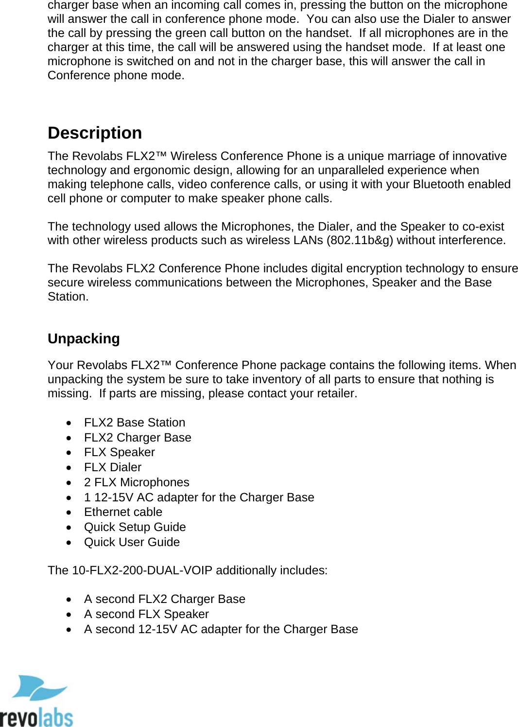  10 charger base when an incoming call comes in, pressing the button on the microphone will answer the call in conference phone mode.  You can also use the Dialer to answer the call by pressing the green call button on the handset.  If all microphones are in the charger at this time, the call will be answered using the handset mode.  If at least one microphone is switched on and not in the charger base, this will answer the call in Conference phone mode.   Description The Revolabs FLX2&trade; Wireless Conference Phone is a unique marriage of innovative technology and ergonomic design, allowing for an unparalleled experience when making telephone calls, video conference calls, or using it with your Bluetooth enabled cell phone or computer to make speaker phone calls.  The technology used allows the Microphones, the Dialer, and the Speaker to co-exist with other wireless products such as wireless LANs (802.11b&amp;g) without interference.  The Revolabs FLX2 Conference Phone includes digital encryption technology to ensure secure wireless communications between the Microphones, Speaker and the Base Station.  Unpacking Your Revolabs FLX2&trade; Conference Phone package contains the following items. When unpacking the system be sure to take inventory of all parts to ensure that nothing is missing.  If parts are missing, please contact your retailer.  &bull; FLX2 Base Station &bull; FLX2 Charger Base &bull; FLX Speaker &bull; FLX Dialer &bull;  2 FLX Microphones &bull; 1 12-15V AC adapter for the Charger Base &bull; Ethernet cable &bull; Quick Setup Guide &bull; Quick User Guide  The 10-FLX2-200-DUAL-VOIP additionally includes:  &bull; A second FLX2 Charger Base &bull; A second FLX Speaker &bull; A second 12-15V AC adapter for the Charger Base  