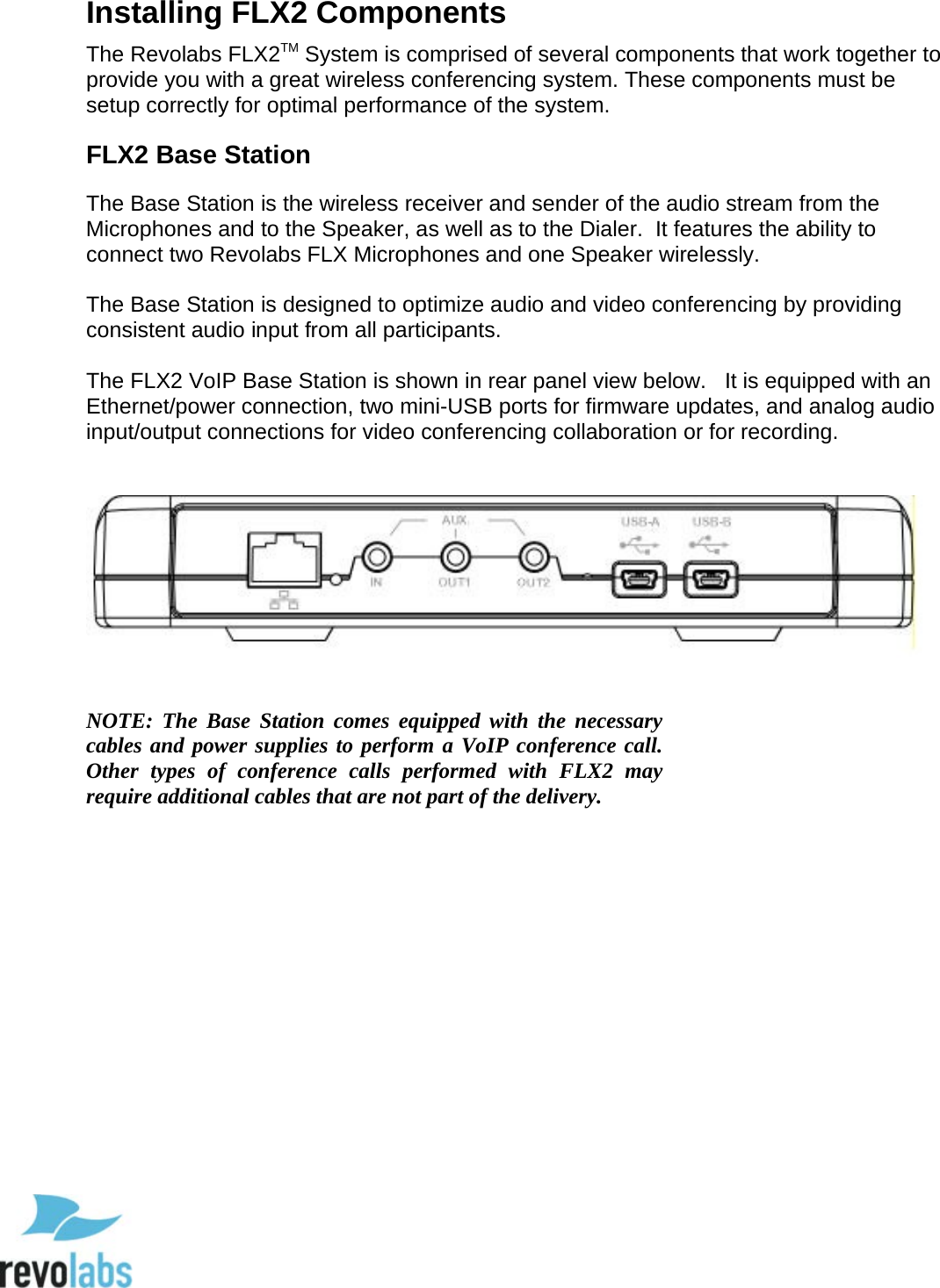  11 Installing FLX2 Components The Revolabs FLX2TM System is comprised of several components that work together to provide you with a great wireless conferencing system. These components must be setup correctly for optimal performance of the system.  FLX2 Base Station The Base Station is the wireless receiver and sender of the audio stream from the Microphones and to the Speaker, as well as to the Dialer.  It features the ability to connect two Revolabs FLX Microphones and one Speaker wirelessly.  The Base Station is designed to optimize audio and video conferencing by providing consistent audio input from all participants.  The FLX2 VoIP Base Station is shown in rear panel view below.   It is equipped with an Ethernet/power connection, two mini-USB ports for firmware updates, and analog audio input/output connections for video conferencing collaboration or for recording.       NOTE:  The Base Station comes equipped with the necessary cables and power supplies to perform a VoIP conference call. Other types of conference calls performed with FLX2  may require additional cables that are not part of the delivery.  