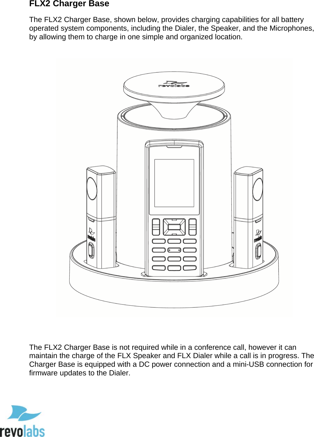  12 FLX2 Charger Base The FLX2 Charger Base, shown below, provides charging capabilities for all battery operated system components, including the Dialer, the Speaker, and the Microphones, by allowing them to charge in one simple and organized location.        The FLX2 Charger Base is not required while in a conference call, however it can maintain the charge of the FLX Speaker and FLX Dialer while a call is in progress. The Charger Base is equipped with a DC power connection and a mini-USB connection for firmware updates to the Dialer.  
