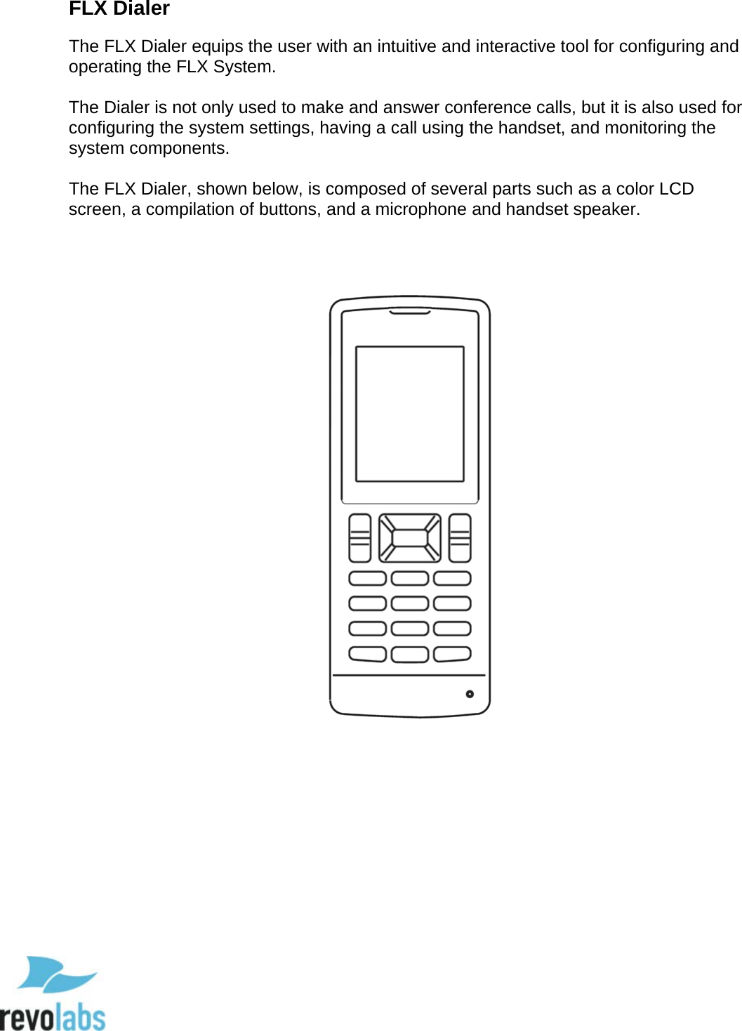  13 FLX Dialer The FLX Dialer equips the user with an intuitive and interactive tool for configuring and operating the FLX System.   The Dialer is not only used to make and answer conference calls, but it is also used for configuring the system settings, having a call using the handset, and monitoring the system components.   The FLX Dialer, shown below, is composed of several parts such as a color LCD screen, a compilation of buttons, and a microphone and handset speaker.        