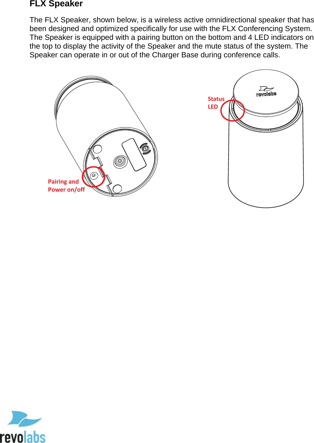 14 FLX Speaker The FLX Speaker, shown below, is a wireless active omnidirectional speaker that has been designed and optimized specifically for use with the FLX Conferencing System. The Speaker is equipped with a pairing button on the bottom and 4 LED indicators on the top to display the activity of the Speaker and the mute status of the system. The Speaker can operate in or out of the Charger Base during conference calls.      