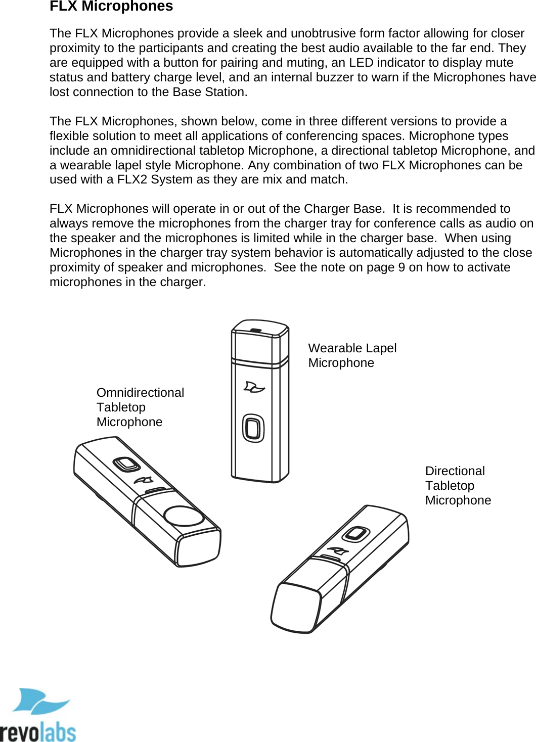  15 FLX Microphones The FLX Microphones provide a sleek and unobtrusive form factor allowing for closer proximity to the participants and creating the best audio available to the far end. They are equipped with a button for pairing and muting, an LED indicator to display mute status and battery charge level, and an internal buzzer to warn if the Microphones have lost connection to the Base Station.  The FLX Microphones, shown below, come in three different versions to provide a flexible solution to meet all applications of conferencing spaces. Microphone types include an omnidirectional tabletop Microphone, a directional tabletop Microphone, and a wearable lapel style Microphone. Any combination of two FLX Microphones can be used with a FLX2 System as they are mix and match.  FLX Microphones will operate in or out of the Charger Base.  It is recommended to always remove the microphones from the charger tray for conference calls as audio on the speaker and the microphones is limited while in the charger base.  When using Microphones in the charger tray system behavior is automatically adjusted to the close proximity of speaker and microphones.  See the note on page 9 on how to activate microphones in the charger.   Omnidirectional Tabletop Microphone Directional Tabletop Microphone Wearable Lapel Microphone  
