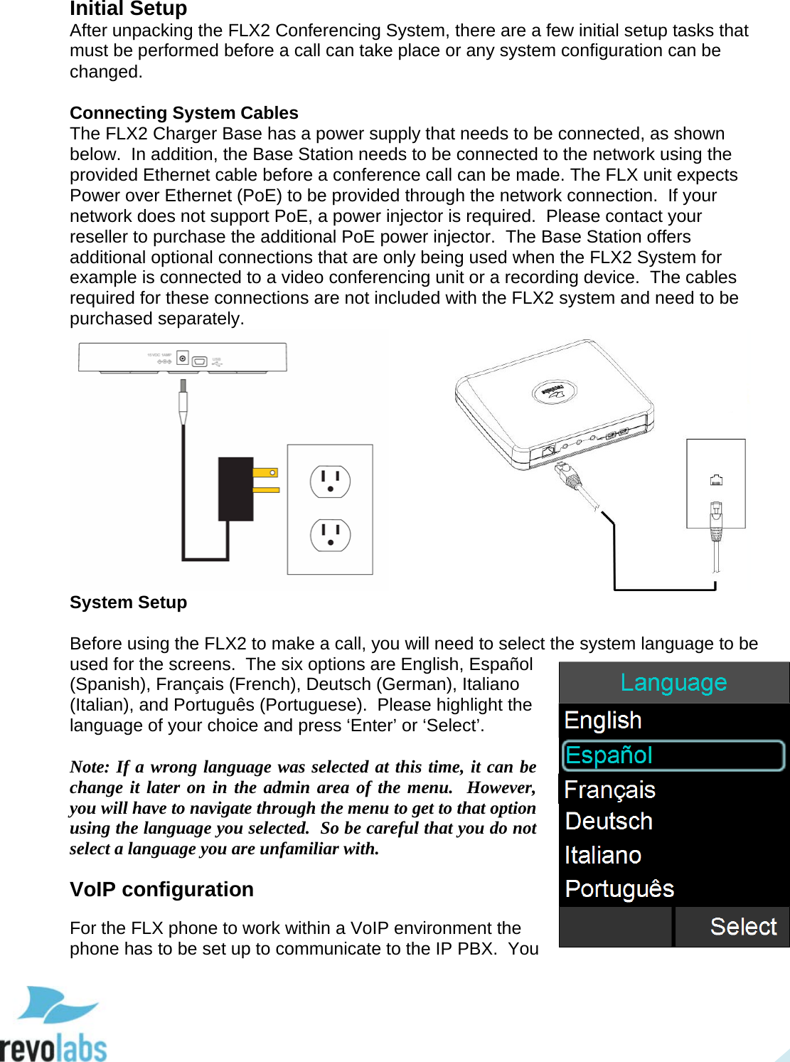  16 Initial Setup After unpacking the FLX2 Conferencing System, there are a few initial setup tasks that must be performed before a call can take place or any system configuration can be changed.  Connecting System Cables The FLX2 Charger Base has a power supply that needs to be connected, as shown below.  In addition, the Base Station needs to be connected to the network using the provided Ethernet cable before a conference call can be made. The FLX unit expects Power over Ethernet (PoE) to be provided through the network connection.  If your network does not support PoE, a power injector is required.  Please contact your reseller to purchase the additional PoE power injector.  The Base Station offers additional optional connections that are only being used when the FLX2 System for example is connected to a video conferencing unit or a recording device.  The cables required for these connections are not included with the FLX2 system and need to be purchased separately.     System Setup  Before using the FLX2 to make a call, you will need to select the system language to be used for the screens.  The six options are English, Espa&ntilde;ol (Spanish), Fran&ccedil;ais (French), Deutsch (German), Italiano (Italian), and Portugu&ecirc;s (Portuguese).  Please highlight the language of your choice and press &lsquo;Enter&rsquo; or &lsquo;Select&rsquo;.  Note: If a wrong language was selected at this time, it can be change it later on in the admin area of the menu.  However, you will have to navigate through the menu to get to that option using the language you selected.  So be careful that you do not select a language you are unfamiliar with. VoIP configuration For the FLX phone to work within a VoIP environment the phone has to be set up to communicate to the IP PBX.  You  