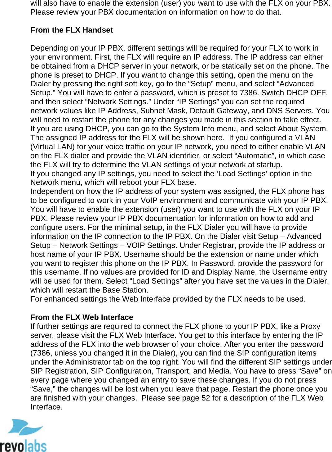  17 will also have to enable the extension (user) you want to use with the FLX on your PBX.  Please review your PBX documentation on information on how to do that.  From the FLX Handset  Depending on your IP PBX, different settings will be required for your FLX to work in your environment. First, the FLX will require an IP address. The IP address can either be obtained from a DHCP server in your network, or be statically set on the phone. The phone is preset to DHCP. If you want to change this setting, open the menu on the Dialer by pressing the right soft key, go to the &ldquo;Setup&rdquo; menu, and select &ldquo;Advanced Setup.&rdquo; You will have to enter a password, which is preset to 7386. Switch DHCP OFF, and then select &ldquo;Network Settings.&rdquo; Under &ldquo;IP Settings&rdquo; you can set the required network values like IP Address, Subnet Mask, Default Gateway, and DNS Servers. You will need to restart the phone for any changes you made in this section to take effect.  If you are using DHCP, you can go to the System Info menu, and select About System. The assigned IP address for the FLX will be shown here.  If you configured a VLAN (Virtual LAN) for your voice traffic on your IP network, you need to either enable VLAN on the FLX dialer and provide the VLAN identifier, or select &ldquo;Automatic&rdquo;, in which case the FLX will try to determine the VLAN settings of your network at startup. If you changed any IP settings, you need to select the &lsquo;Load Settings&rsquo; option in the Network menu, which will reboot your FLX base. Independent on how the IP address of your system was assigned, the FLX phone has to be configured to work in your VoIP environment and communicate with your IP PBX. You will have to enable the extension (user) you want to use with the FLX on your IP PBX. Please review your IP PBX documentation for information on how to add and configure users. For the minimal setup, in the FLX Dialer you will have to provide information on the IP connection to the IP PBX. On the Dialer visit Setup &ndash; Advanced Setup &ndash; Network Settings &ndash; VOIP Settings. Under Registrar, provide the IP address or host name of your IP PBX. Username should be the extension or name under which you want to register this phone on the IP PBX. In Password, provide the password for this username. If no values are provided for ID and Display Name, the Username entry will be used for them. Select &ldquo;Load Settings&rdquo; after you have set the values in the Dialer, which will restart the Base Station.  For enhanced settings the Web Interface provided by the FLX needs to be used.  From the FLX Web Interface If further settings are required to connect the FLX phone to your IP PBX, like a Proxy server, please visit the FLX Web Interface. You get to this interface by entering the IP address of the FLX into the web browser of your choice. After you enter the password (7386, unless you changed it in the Dialer), you can find the SIP configuration items under the Administrator tab on the top right. You will find the different SIP settings under SIP Registration, SIP Configuration, Transport, and Media. You have to press &ldquo;Save&rdquo; on every page where you changed an entry to save these changes. If you do not press &ldquo;Save,&rdquo; the changes will be lost when you leave that page. Restart the phone once you are finished with your changes.  Please see page 52 for a description of the FLX Web Interface.  