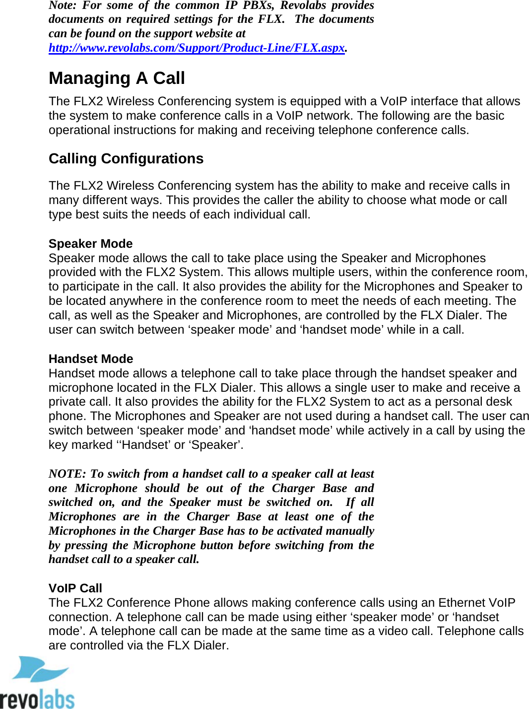 18  Note: For some of the common IP PBXs, Revolabs provides documents on required settings for the FLX.  The documents can be found on the support website at http://www.revolabs.com/Support/Product-Line/FLX.aspx. Managing A Call The FLX2 Wireless Conferencing system is equipped with a VoIP interface that allows the system to make conference calls in a VoIP network. The following are the basic operational instructions for making and receiving telephone conference calls.   Calling Configurations The FLX2 Wireless Conferencing system has the ability to make and receive calls in many different ways. This provides the caller the ability to choose what mode or call type best suits the needs of each individual call.  Speaker Mode Speaker mode allows the call to take place using the Speaker and Microphones provided with the FLX2 System. This allows multiple users, within the conference room, to participate in the call. It also provides the ability for the Microphones and Speaker to be located anywhere in the conference room to meet the needs of each meeting. The call, as well as the Speaker and Microphones, are controlled by the FLX Dialer. The user can switch between &lsquo;speaker mode&rsquo; and &lsquo;handset mode&rsquo; while in a call.  Handset Mode Handset mode allows a telephone call to take place through the handset speaker and microphone located in the FLX Dialer. This allows a single user to make and receive a private call. It also provides the ability for the FLX2 System to act as a personal desk phone. The Microphones and Speaker are not used during a handset call. The user can switch between &lsquo;speaker mode&rsquo; and &lsquo;handset mode&rsquo; while actively in a call by using the key marked &lsquo;&lsquo;Handset&rsquo; or &lsquo;Speaker&rsquo;.  NOTE: To switch from a handset call to a speaker call at least one  Microphone  should  be out of the Charger Base and switched on, and the Speaker  must be switched on.  If all Microphones are in the Charger Base at least one of the Microphones in the Charger Base has to be activated manually by pressing the Microphone button before switching from the handset call to a speaker call.  VoIP Call The FLX2 Conference Phone allows making conference calls using an Ethernet VoIP connection. A telephone call can be made using either &lsquo;speaker mode&rsquo; or &lsquo;handset mode&rsquo;. A telephone call can be made at the same time as a video call. Telephone calls are controlled via the FLX Dialer.   