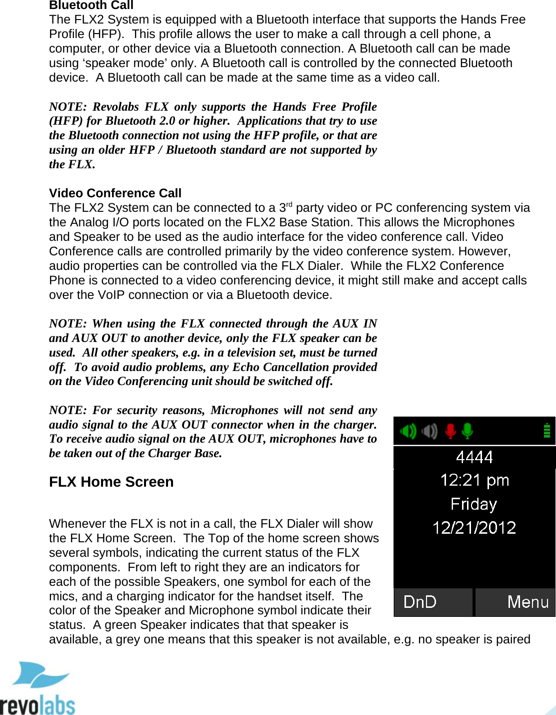  19  Bluetooth Call The FLX2 System is equipped with a Bluetooth interface that supports the Hands Free Profile (HFP).  This profile allows the user to make a call through a cell phone, a computer, or other device via a Bluetooth connection. A Bluetooth call can be made using &lsquo;speaker mode&rsquo; only. A Bluetooth call is controlled by the connected Bluetooth device.  A Bluetooth call can be made at the same time as a video call.  NOTE: Revolabs FLX only supports the Hands Free Profile (HFP) for Bluetooth 2.0 or higher.  Applications that try to use the Bluetooth connection not using the HFP profile, or that are using an older HFP / Bluetooth standard are not supported by the FLX.  Video Conference Call The FLX2 System can be connected to a 3rd party video or PC conferencing system via the Analog I/O ports located on the FLX2 Base Station. This allows the Microphones and Speaker to be used as the audio interface for the video conference call. Video Conference calls are controlled primarily by the video conference system. However, audio properties can be controlled via the FLX Dialer.  While the FLX2 Conference Phone is connected to a video conferencing device, it might still make and accept calls over the VoIP connection or via a Bluetooth device.  NOTE: When using the FLX connected through the AUX IN and AUX OUT to another device, only the FLX speaker can be used.  All other speakers, e.g. in a television set, must be turned off.  To avoid audio problems, any Echo Cancellation provided on the Video Conferencing unit should be switched off.  NOTE: For security reasons, Microphones will not send any audio signal to the AUX OUT connector when in the charger.  To receive audio signal on the AUX OUT, microphones have to be taken out of the Charger Base. FLX Home Screen  Whenever the FLX is not in a call, the FLX Dialer will show the FLX Home Screen.  The Top of the home screen shows several symbols, indicating the current status of the FLX components.  From left to right they are an indicators for each of the possible Speakers, one symbol for each of the mics, and a charging indicator for the handset itself.  The color of the Speaker and Microphone symbol indicate their status.  A green Speaker indicates that that speaker is available, a grey one means that this speaker is not available, e.g. no speaker is paired  