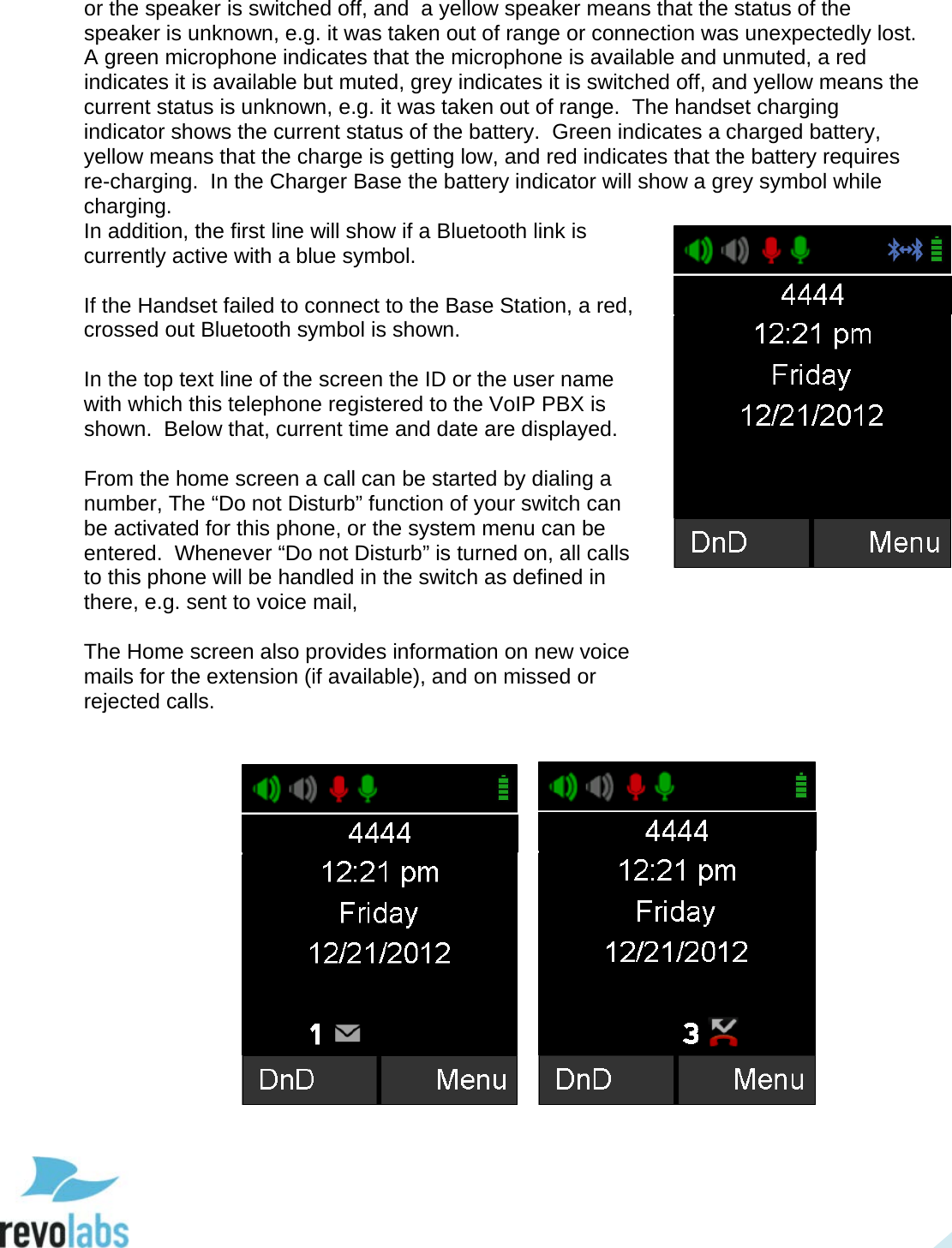  20 or the speaker is switched off, and  a yellow speaker means that the status of the speaker is unknown, e.g. it was taken out of range or connection was unexpectedly lost.  A green microphone indicates that the microphone is available and unmuted, a red indicates it is available but muted, grey indicates it is switched off, and yellow means the current status is unknown, e.g. it was taken out of range.  The handset charging indicator shows the current status of the battery.  Green indicates a charged battery, yellow means that the charge is getting low, and red indicates that the battery requires re-charging.  In the Charger Base the battery indicator will show a grey symbol while charging.  In addition, the first line will show if a Bluetooth link is currently active with a blue symbol.  If the Handset failed to connect to the Base Station, a red, crossed out Bluetooth symbol is shown.  In the top text line of the screen the ID or the user name with which this telephone registered to the VoIP PBX is shown.  Below that, current time and date are displayed.   From the home screen a call can be started by dialing a number, The &ldquo;Do not Disturb&rdquo; function of your switch can be activated for this phone, or the system menu can be entered.  Whenever &ldquo;Do not Disturb&rdquo; is turned on, all calls to this phone will be handled in the switch as defined in there, e.g. sent to voice mail,   The Home screen also provides information on new voice mails for the extension (if available), and on missed or rejected calls.         