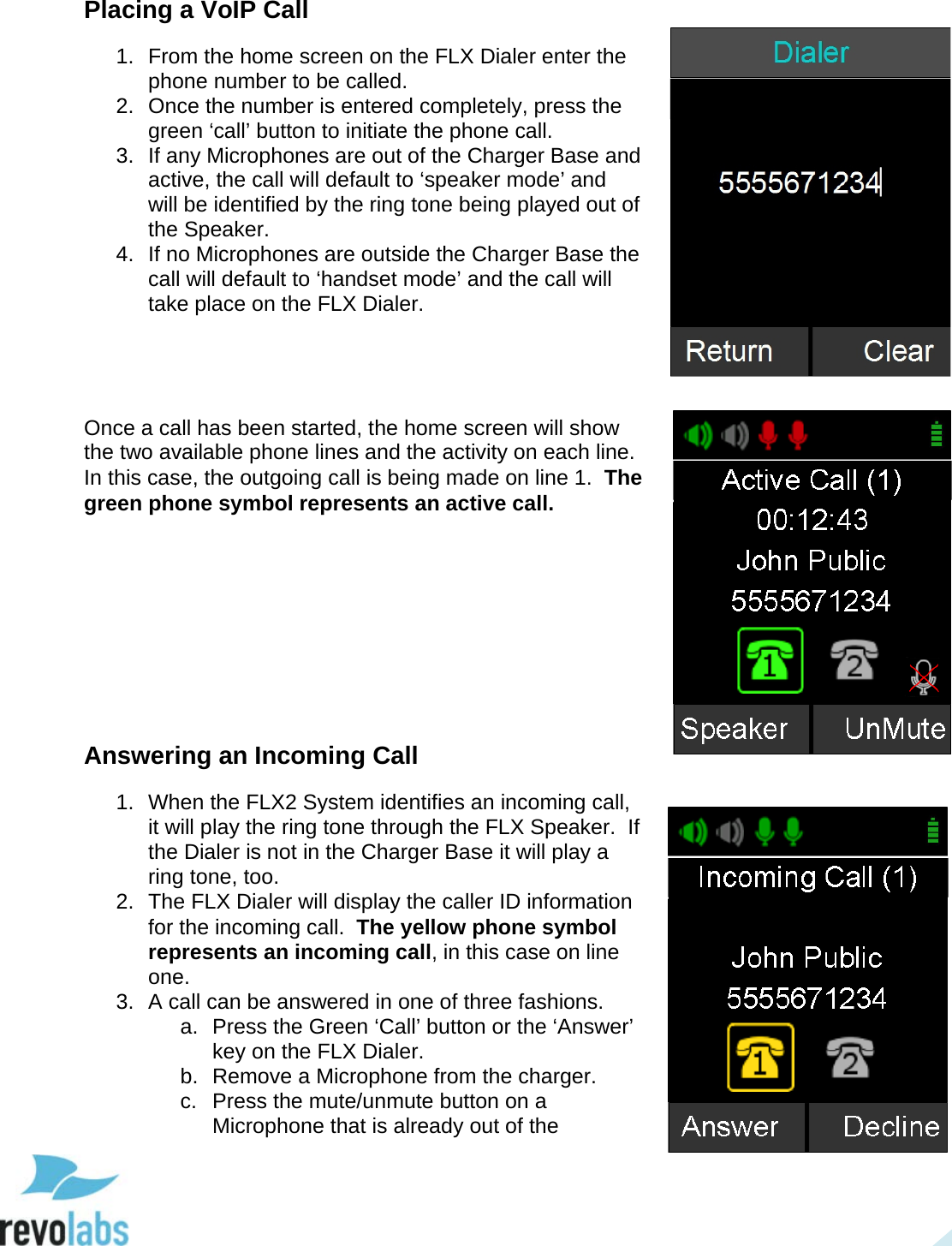  21 Placing a VoIP Call 1. From the home screen on the FLX Dialer enter the phone number to be called.  2. Once the number is entered completely, press the green &lsquo;call&rsquo; button to initiate the phone call.  3. If any Microphones are out of the Charger Base and active, the call will default to &lsquo;speaker mode&rsquo; and will be identified by the ring tone being played out of the Speaker.  4. If no Microphones are outside the Charger Base the call will default to &lsquo;handset mode&rsquo; and the call will take place on the FLX Dialer.     Once a call has been started, the home screen will show the two available phone lines and the activity on each line.  In this case, the outgoing call is being made on line 1.  The green phone symbol represents an active call.         Answering an Incoming Call 1. When the FLX2 System identifies an incoming call, it will play the ring tone through the FLX Speaker.  If the Dialer is not in the Charger Base it will play a ring tone, too. 2.  The FLX Dialer will display the caller ID information for the incoming call.  The yellow phone symbol represents an incoming call, in this case on line one. 3. A call can be answered in one of three fashions. a. Press the Green &lsquo;Call&rsquo; button or the &lsquo;Answer&rsquo; key on the FLX Dialer. b.  Remove a Microphone from the charger.  c.  Press the mute/unmute button on a Microphone that is already out of the   