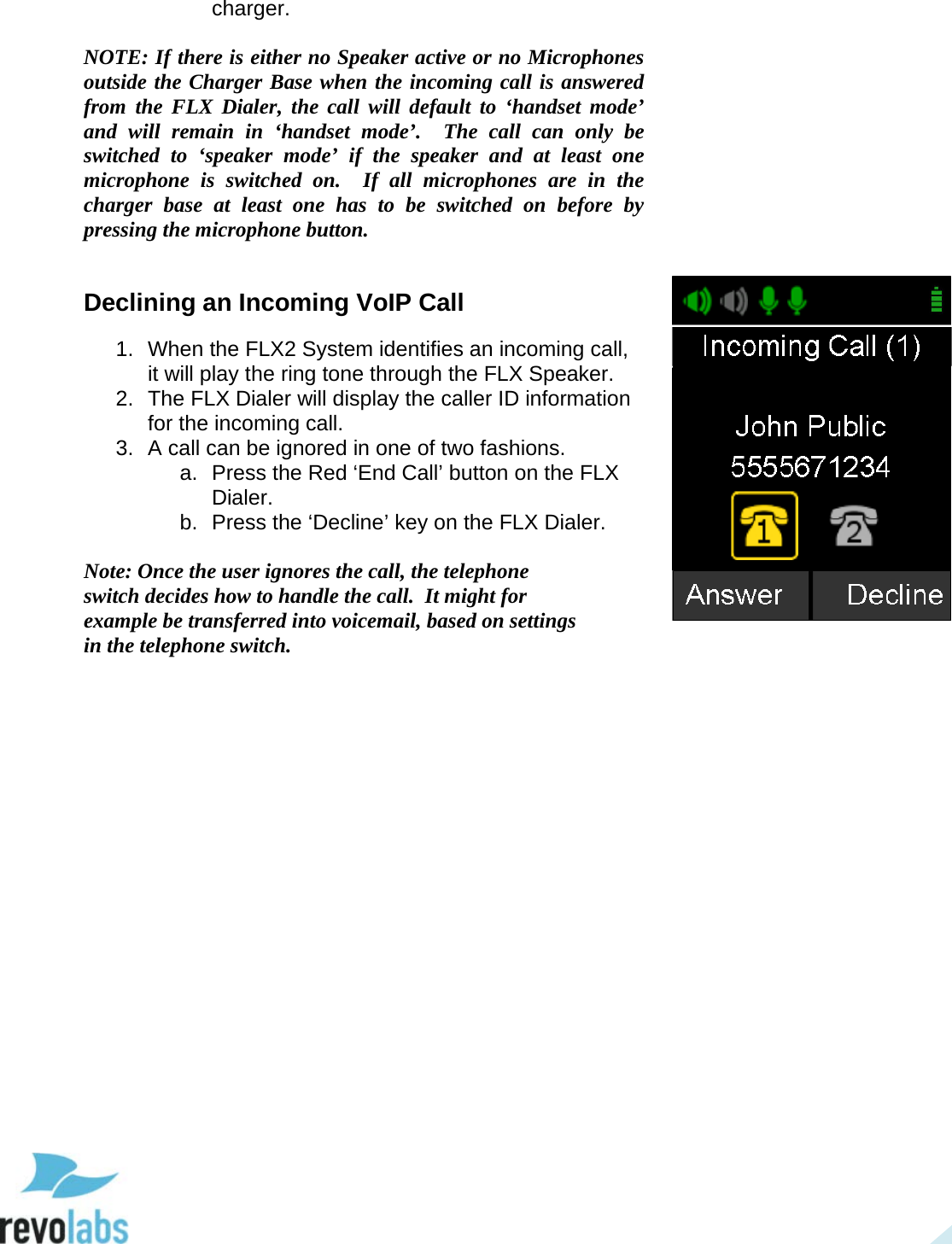  22 charger.   NOTE: If there is either no Speaker active or no Microphones outside the Charger Base when the incoming call is answered from the FLX Dialer, the call will default to &lsquo;handset mode&rsquo; and will remain in &lsquo;handset  mode&rsquo;.  The call can only be switched to &lsquo;speaker mode&rsquo; if  the speaker and at least one microphone  is switched on.  If all microphones are in the charger base at least one has to be switched on before by pressing the microphone button.  Declining an Incoming VoIP Call 1. When the FLX2 System identifies an incoming call, it will play the ring tone through the FLX Speaker. 2. The FLX Dialer will display the caller ID information for the incoming call. 3. A call can be ignored in one of two fashions. a. Press the Red &lsquo;End Call&rsquo; button on the FLX Dialer. b. Press the &lsquo;Decline&rsquo; key on the FLX Dialer.  Note: Once the user ignores the call, the telephone switch decides how to handle the call.  It might for example be transferred into voicemail, based on settings in the telephone switch.      