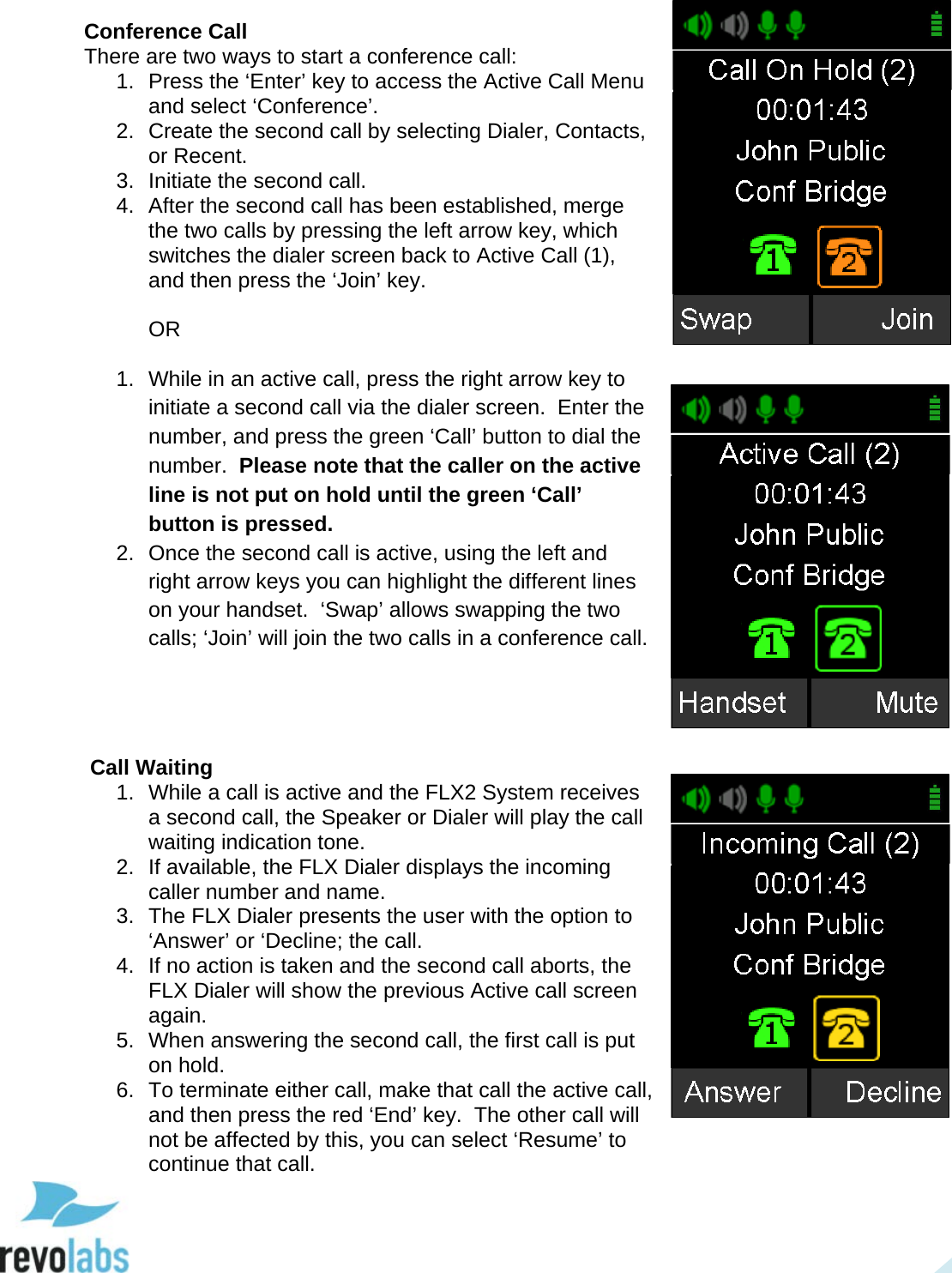  25 Conference Call There are two ways to start a conference call: 1. Press the &lsquo;Enter&rsquo; key to access the Active Call Menu and select &lsquo;Conference&rsquo;. 2. Create the second call by selecting Dialer, Contacts, or Recent. 3. Initiate the second call. 4. After the second call has been established, merge the two calls by pressing the left arrow key, which switches the dialer screen back to Active Call (1), and then press the &lsquo;Join&rsquo; key.  OR  1. While in an active call, press the right arrow key to initiate a second call via the dialer screen.  Enter the number, and press the green &lsquo;Call&rsquo; button to dial the number.  Please note that the caller on the active line is not put on hold until the green &lsquo;Call&rsquo; button is pressed. 2. Once the second call is active, using the left and right arrow keys you can highlight the different lines on your handset.  &lsquo;Swap&rsquo; allows swapping the two calls; &lsquo;Join&rsquo; will join the two calls in a conference call.      Call Waiting 1. While a call is active and the FLX2 System receives a second call, the Speaker or Dialer will play the call waiting indication tone. 2. If available, the FLX Dialer displays the incoming caller number and name. 3. The FLX Dialer presents the user with the option to &lsquo;Answer&rsquo; or &lsquo;Decline; the call. 4.  If no action is taken and the second call aborts, the FLX Dialer will show the previous Active call screen again. 5. When answering the second call, the first call is put on hold. 6. To terminate either call, make that call the active call, and then press the red &lsquo;End&rsquo; key.  The other call will not be affected by this, you can select &lsquo;Resume&rsquo; to continue that call.     