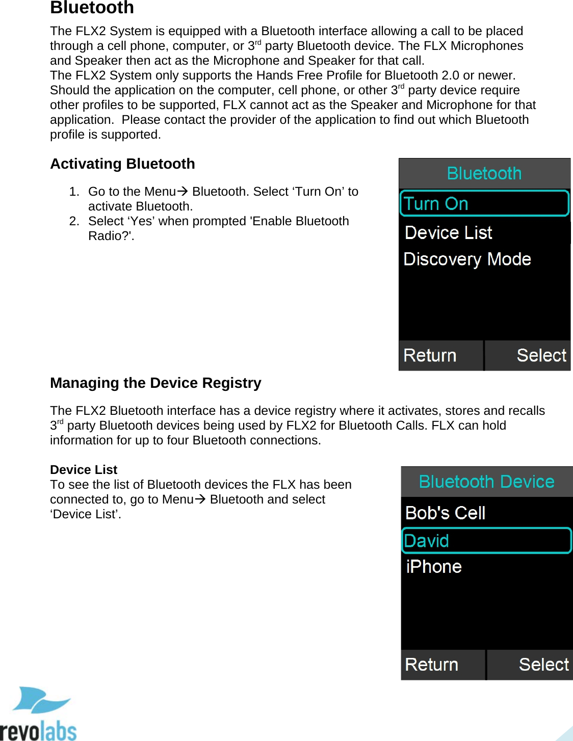  27 Bluetooth The FLX2 System is equipped with a Bluetooth interface allowing a call to be placed through a cell phone, computer, or 3rd party Bluetooth device. The FLX Microphones and Speaker then act as the Microphone and Speaker for that call.  The FLX2 System only supports the Hands Free Profile for Bluetooth 2.0 or newer.  Should the application on the computer, cell phone, or other 3rd party device require other profiles to be supported, FLX cannot act as the Speaker and Microphone for that application.  Please contact the provider of the application to find out which Bluetooth profile is supported. Activating Bluetooth 1. Go to the Menu Bluetooth. Select &lsquo;Turn On&rsquo; to activate Bluetooth.  2. Select &lsquo;Yes&rsquo; when prompted 'Enable Bluetooth Radio?'.          Managing the Device Registry The FLX2 Bluetooth interface has a device registry where it activates, stores and recalls 3rd party Bluetooth devices being used by FLX2 for Bluetooth Calls. FLX can hold information for up to four Bluetooth connections.  Device List To see the list of Bluetooth devices the FLX has been connected to, go to Menu Bluetooth and select &lsquo;Device List&rsquo;.      