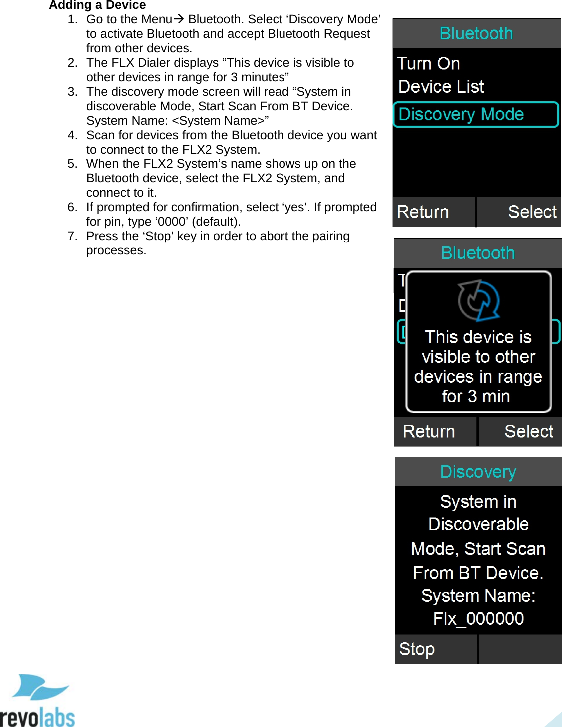  28 Adding a Device 1. Go to the Menu Bluetooth. Select &lsquo;Discovery Mode&rsquo; to activate Bluetooth and accept Bluetooth Request from other devices.  2. The FLX Dialer displays &ldquo;This device is visible to other devices in range for 3 minutes&rdquo; 3. The discovery mode screen will read &ldquo;System in discoverable Mode, Start Scan From BT Device.  System Name: <System Name>&rdquo; 4. Scan for devices from the Bluetooth device you want to connect to the FLX2 System. 5. When the FLX2 System&rsquo;s name shows up on the Bluetooth device, select the FLX2 System, and connect to it. 6. If prompted for confirmation, select &lsquo;yes&rsquo;. If prompted for pin, type &lsquo;0000&rsquo; (default).  7. Press the &lsquo;Stop&rsquo; key in order to abort the pairing processes.       