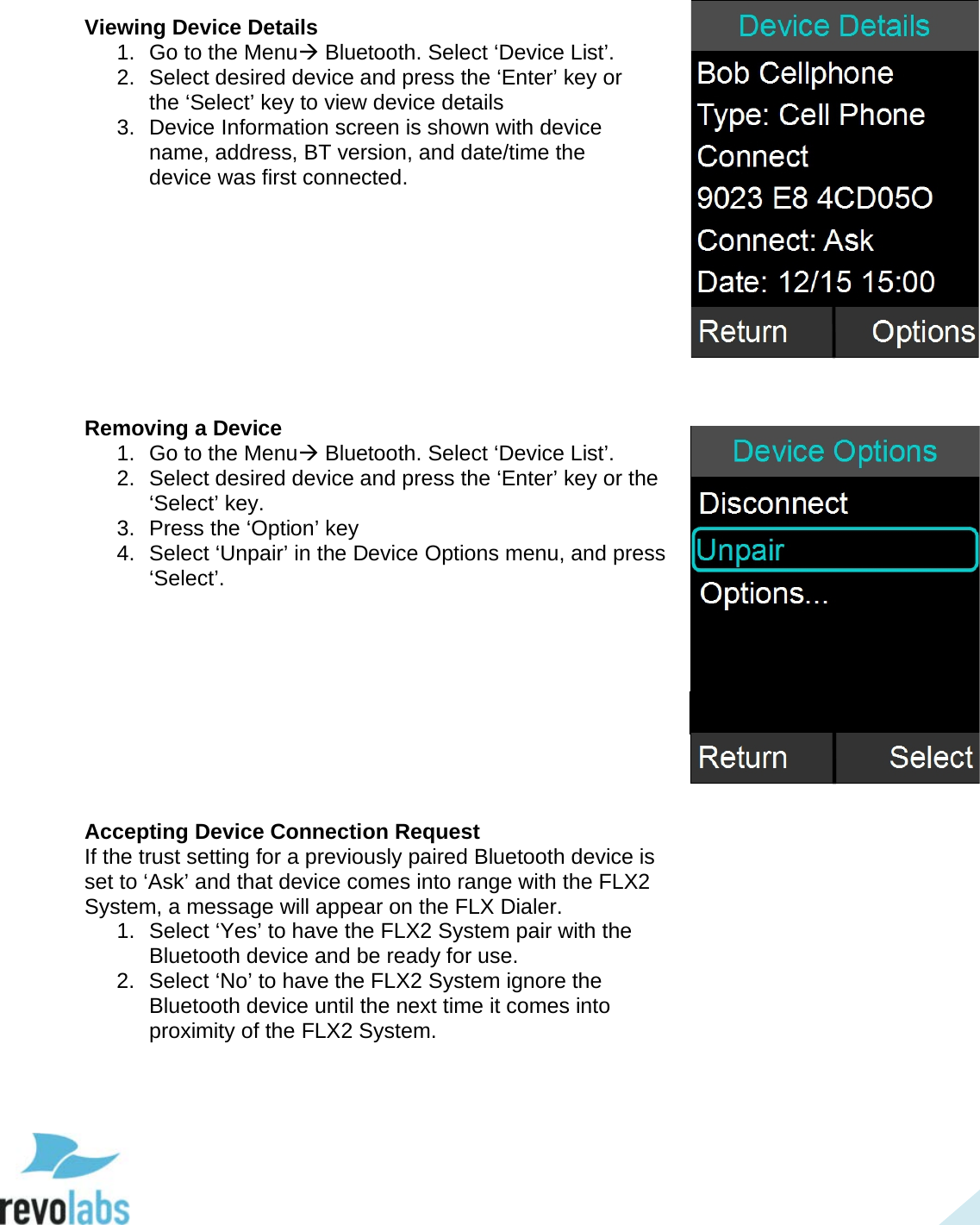  29   Viewing Device Details 1. Go to the Menu Bluetooth. Select &lsquo;Device List&rsquo;. 2. Select desired device and press the &lsquo;Enter&rsquo; key or the &lsquo;Select&rsquo; key to view device details  3. Device Information screen is shown with device name, address, BT version, and date/time the device was first connected.          Removing a Device 1. Go to the Menu Bluetooth. Select &lsquo;Device List&rsquo;. 2.  Select desired device and press the &lsquo;Enter&rsquo; key or the &lsquo;Select&rsquo; key. 3. Press the &lsquo;Option&rsquo; key 4. Select &lsquo;Unpair&rsquo; in the Device Options menu, and press &lsquo;Select&rsquo;.          Accepting Device Connection Request If the trust setting for a previously paired Bluetooth device is set to &lsquo;Ask&rsquo; and that device comes into range with the FLX2 System, a message will appear on the FLX Dialer. 1. Select &lsquo;Yes&rsquo; to have the FLX2 System pair with the Bluetooth device and be ready for use. 2. Select &lsquo;No&rsquo; to have the FLX2 System ignore the Bluetooth device until the next time it comes into proximity of the FLX2 System.      