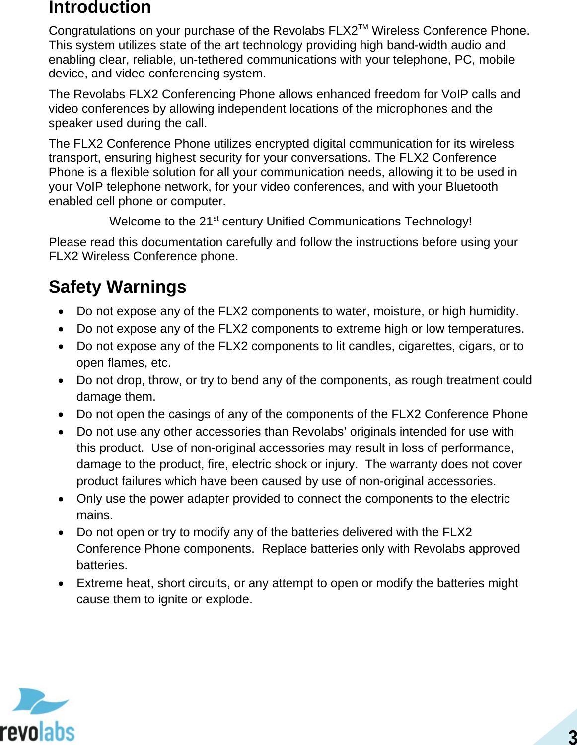 3 Introduction Congratulations on your purchase of the Revolabs FLX2TM Wireless Conference Phone.  This system utilizes state of the art technology providing high band-width audio and enabling clear, reliable, un-tethered communications with your telephone, PC, mobile device, and video conferencing system. The Revolabs FLX2 Conferencing Phone allows enhanced freedom for VoIP calls and video conferences by allowing independent locations of the microphones and the speaker used during the call. The FLX2 Conference Phone utilizes encrypted digital communication for its wireless transport, ensuring highest security for your conversations. The FLX2 Conference Phone is a flexible solution for all your communication needs, allowing it to be used in your VoIP telephone network, for your video conferences, and with your Bluetooth enabled cell phone or computer. Welcome to the 21st century Unified Communications Technology! Please read this documentation carefully and follow the instructions before using your FLX2 Wireless Conference phone. Safety Warnings &bull; Do not expose any of the FLX2 components to water, moisture, or high humidity. &bull; Do not expose any of the FLX2 components to extreme high or low temperatures. &bull; Do not expose any of the FLX2 components to lit candles, cigarettes, cigars, or to open flames, etc. &bull; Do not drop, throw, or try to bend any of the components, as rough treatment could damage them. &bull; Do not open the casings of any of the components of the FLX2 Conference Phone &bull; Do not use any other accessories than Revolabs&rsquo; originals intended for use with this product.  Use of non-original accessories may result in loss of performance, damage to the product, fire, electric shock or injury.  The warranty does not cover product failures which have been caused by use of non-original accessories. &bull; Only use the power adapter provided to connect the components to the electric mains. &bull; Do not open or try to modify any of the batteries delivered with the FLX2 Conference Phone components.  Replace batteries only with Revolabs approved batteries. &bull; Extreme heat, short circuits, or any attempt to open or modify the batteries might cause them to ignite or explode.  