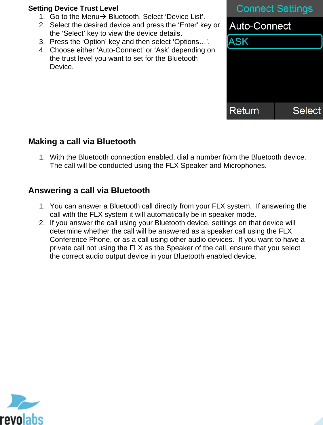  30 Setting Device Trust Level 1. Go to the Menu Bluetooth. Select &lsquo;Device List&rsquo;. 2.  Select the desired device and press the &lsquo;Enter&rsquo; key or the &lsquo;Select&rsquo; key to view the device details. 3. Press the &lsquo;Option&rsquo; key and then select &lsquo;Options&hellip;&rsquo;. 4. Choose either &lsquo;Auto-Connect&rsquo; or &lsquo;Ask&rsquo; depending on the trust level you want to set for the Bluetooth Device.        Making a call via Bluetooth 1. With the Bluetooth connection enabled, dial a number from the Bluetooth device. The call will be conducted using the FLX Speaker and Microphones.   Answering a call via Bluetooth 1. You can answer a Bluetooth call directly from your FLX system.  If answering the call with the FLX system it will automatically be in speaker mode. 2. If you answer the call using your Bluetooth device, settings on that device will determine whether the call will be answered as a speaker call using the FLX Conference Phone, or as a call using other audio devices.  If you want to have a private call not using the FLX as the Speaker of the call, ensure that you select the correct audio output device in your Bluetooth enabled device.      