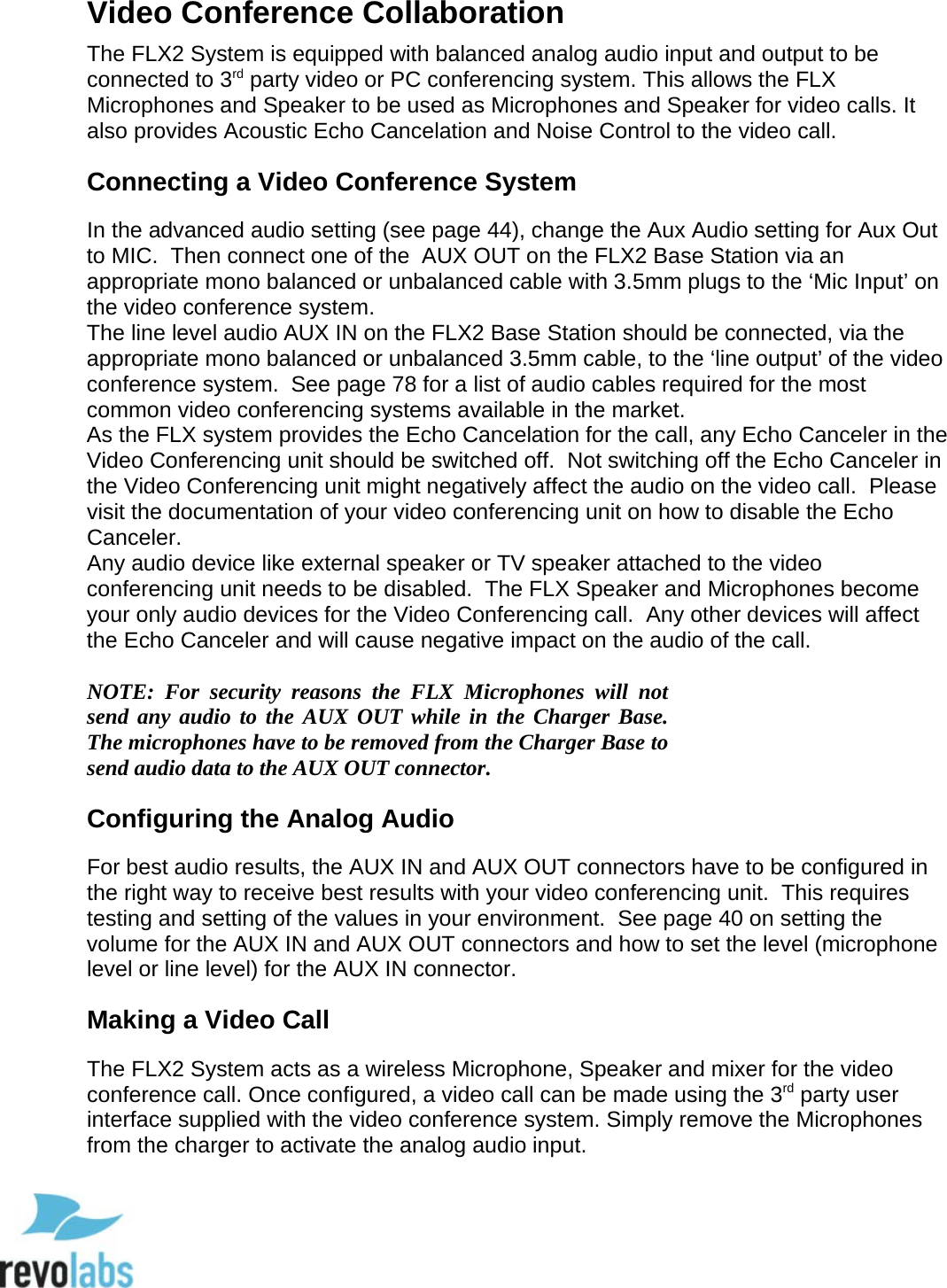  31 Video Conference Collaboration The FLX2 System is equipped with balanced analog audio input and output to be connected to 3rd party video or PC conferencing system. This allows the FLX Microphones and Speaker to be used as Microphones and Speaker for video calls. It also provides Acoustic Echo Cancelation and Noise Control to the video call.  Connecting a Video Conference System In the advanced audio setting (see page 44), change the Aux Audio setting for Aux Out to MIC.  Then connect one of the  AUX OUT on the FLX2 Base Station via an appropriate mono balanced or unbalanced cable with 3.5mm plugs to the &lsquo;Mic Input&rsquo; on the video conference system. The line level audio AUX IN on the FLX2 Base Station should be connected, via the appropriate mono balanced or unbalanced 3.5mm cable, to the &lsquo;line output&rsquo; of the video conference system.  See page 78 for a list of audio cables required for the most common video conferencing systems available in the market. As the FLX system provides the Echo Cancelation for the call, any Echo Canceler in the Video Conferencing unit should be switched off.  Not switching off the Echo Canceler in the Video Conferencing unit might negatively affect the audio on the video call.  Please visit the documentation of your video conferencing unit on how to disable the Echo Canceler. Any audio device like external speaker or TV speaker attached to the video conferencing unit needs to be disabled.  The FLX Speaker and Microphones become your only audio devices for the Video Conferencing call.  Any other devices will affect the Echo Canceler and will cause negative impact on the audio of the call.  NOTE:  For security reasons the FLX Microphones will not send any audio to the AUX OUT while in the Charger Base.  The microphones have to be removed from the Charger Base to send audio data to the AUX OUT connector. Configuring the Analog Audio For best audio results, the AUX IN and AUX OUT connectors have to be configured in the right way to receive best results with your video conferencing unit.  This requires testing and setting of the values in your environment.  See page 40 on setting the volume for the AUX IN and AUX OUT connectors and how to set the level (microphone level or line level) for the AUX IN connector. Making a Video Call The FLX2 System acts as a wireless Microphone, Speaker and mixer for the video conference call. Once configured, a video call can be made using the 3rd party user interface supplied with the video conference system. Simply remove the Microphones from the charger to activate the analog audio input.   