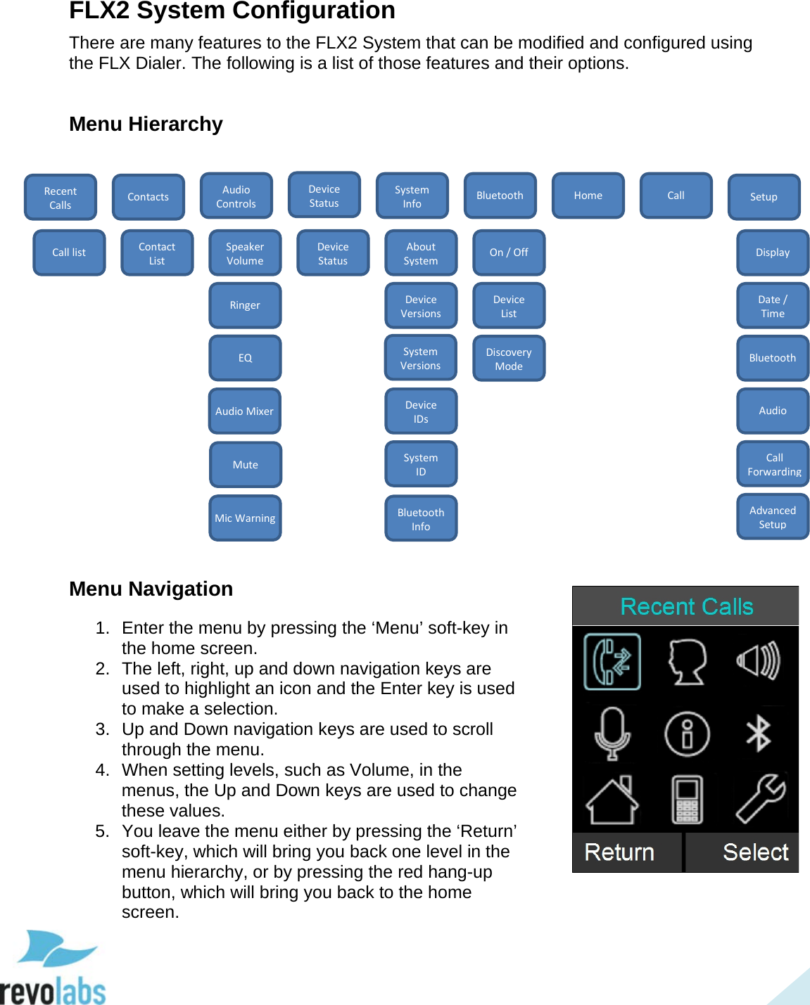  33 FLX2 System Configuration There are many features to the FLX2 System that can be modified and configured using the FLX Dialer. The following is a list of those features and their options.  Menu Hierarchy                     Menu Navigation 1. Enter the menu by pressing the &lsquo;Menu&rsquo; soft-key in the home screen. 2. The left, right, up and down navigation keys are used to highlight an icon and the Enter key is used to make a selection. 3. Up and Down navigation keys are used to scroll through the menu.   4. When setting levels, such as Volume, in the menus, the Up and Down keys are used to change these values. 5. You leave the menu either by pressing the &lsquo;Return&rsquo; soft-key, which will bring you back one level in the menu hierarchy, or by pressing the red hang-up button, which will bring you back to the home screen.  Device Status Recent Calls Home Setup Call Bluetooth System Info Audio Controls Contacts Call list Contact List Speaker Volume Ringer EQ Device Status About System Device Versions Device IDs System ID On / Off Device List Discovery Mode Bluetooth Info Display Date / Time Bluetooth Audio Call Forwarding Advanced Setup Audio Mixer System Versions Mute Mic Warning  
