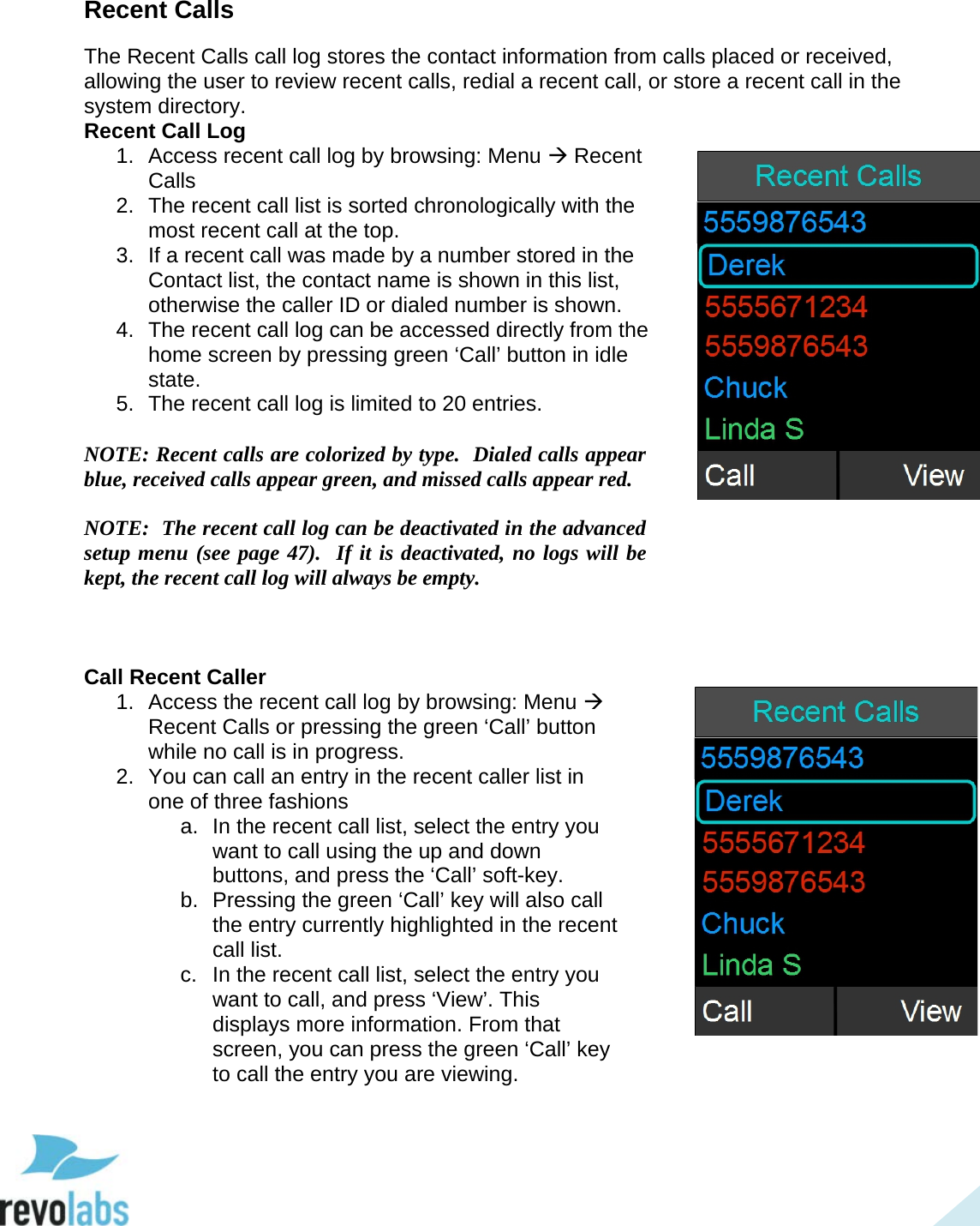  34 Recent Calls The Recent Calls call log stores the contact information from calls placed or received, allowing the user to review recent calls, redial a recent call, or store a recent call in the system directory. Recent Call Log 1. Access recent call log by browsing: Menu  Recent Calls 2.  The recent call list is sorted chronologically with the most recent call at the top. 3. If a recent call was made by a number stored in the Contact list, the contact name is shown in this list, otherwise the caller ID or dialed number is shown. 4. The recent call log can be accessed directly from the home screen by pressing green &lsquo;Call&rsquo; button in idle state. 5. The recent call log is limited to 20 entries.   NOTE: Recent calls are colorized by type.  Dialed calls appear blue, received calls appear green, and missed calls appear red.  NOTE:  The recent call log can be deactivated in the advanced setup menu (see page 47).  If it is deactivated, no logs will be kept, the recent call log will always be empty.    Call Recent Caller 1. Access the recent call log by browsing: Menu  Recent Calls or pressing the green &lsquo;Call&rsquo; button while no call is in progress. 2. You can call an entry in the recent caller list in one of three fashions a. In the recent call list, select the entry you want to call using the up and down buttons, and press the &lsquo;Call&rsquo; soft-key. b. Pressing the green &lsquo;Call&rsquo; key will also call the entry currently highlighted in the recent call list. c.  In the recent call list, select the entry you want to call, and press &lsquo;View&rsquo;. This displays more information. From that screen, you can press the green &lsquo;Call&rsquo; key to call the entry you are viewing.    