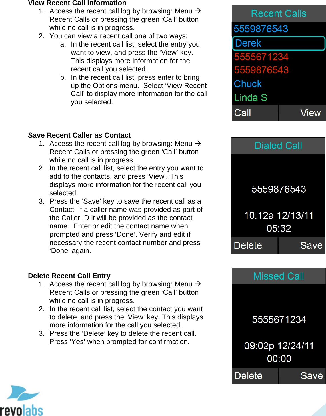  35 View Recent Call Information 1.  Access the recent call log by browsing: Menu  Recent Calls or pressing the green &lsquo;Call&rsquo; button while no call is in progress. 2. You can view a recent call one of two ways: a. In the recent call list, select the entry you want to view, and press the &lsquo;View&rsquo; key. This displays more information for the recent call you selected. b. In the recent call list, press enter to bring up the Options menu.  Select &lsquo;View Recent Call&rsquo; to display more information for the call you selected.    Save Recent Caller as Contact 1. Access the recent call log by browsing: Menu  Recent Calls or pressing the green &lsquo;Call&rsquo; button while no call is in progress. 2. In the recent call list, select the entry you want to add to the contacts, and press &lsquo;View&rsquo;. This displays more information for the recent call you selected. 3.  Press the &lsquo;Save&rsquo; key to save the recent call as a Contact. If a caller name was provided as part of the Caller ID it will be provided as the contact name.  Enter or edit the contact name when prompted and press &lsquo;Done&rsquo;. Verify and edit if necessary the recent contact number and press &lsquo;Done&rsquo; again.   Delete Recent Call Entry 1. Access the recent call log by browsing: Menu  Recent Calls or pressing the green &lsquo;Call&rsquo; button while no call is in progress. 2. In the recent call list, select the contact you want to delete, and press the &lsquo;View&rsquo; key. This displays more information for the call you selected. 3.  Press the &lsquo;Delete&rsquo; key to delete the recent call. Press &lsquo;Yes&rsquo; when prompted for confirmation.      