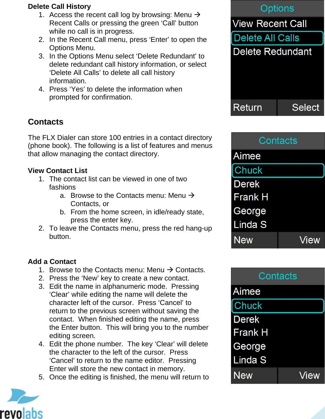  36 Delete Call History 1. Access the recent call log by browsing: Menu  Recent Calls or pressing the green &lsquo;Call&rsquo; button while no call is in progress. 2. In the Recent Call menu, press &lsquo;Enter&rsquo; to open the Options Menu. 3. In the Options Menu select &lsquo;Delete Redundant&rsquo; to delete redundant call history information, or select &lsquo;Delete All Calls&rsquo; to delete all call history information. 4.  Press &lsquo;Yes&rsquo; to delete the information when prompted for confirmation.  Contacts The FLX Dialer can store 100 entries in a contact directory (phone book). The following is a list of features and menus that allow managing the contact directory.  View Contact List 1. The contact list can be viewed in one of two fashions a. Browse to the Contacts menu: Menu  Contacts, or b. From the home screen, in idle/ready state, press the enter key. 2. To leave the Contacts menu, press the red hang-up button.   Add a Contact 1. Browse to the Contacts menu: Menu  Contacts. 2.  Press the &lsquo;New&rsquo; key to create a new contact. 3. Edit the name in alphanumeric mode.  Pressing &lsquo;Clear&rsquo; while editing the name will delete the character left of the cursor.  Press &lsquo;Cancel&rsquo; to return to the previous screen without saving the contact.  When finished editing the name, press the Enter button.  This will bring you to the number editing screen.  4. Edit the phone number.  The key &lsquo;Clear&rsquo; will delete the character to the left of the cursor.  Press &lsquo;Cancel&rsquo; to return to the name editor.  Pressing Enter will store the new contact in memory.  5. Once the editing is finished, the menu will return to     