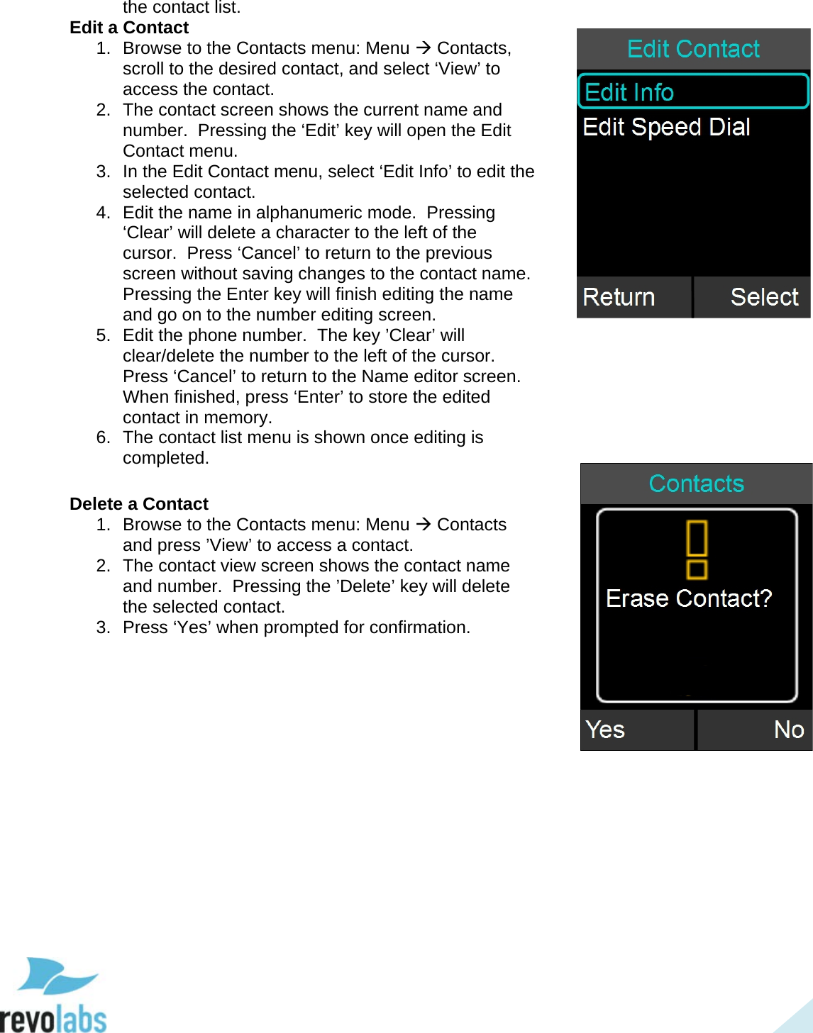  37 the contact list. Edit a Contact 1. Browse to the Contacts menu: Menu  Contacts, scroll to the desired contact, and select &lsquo;View&rsquo; to access the contact. 2. The contact screen shows the current name and number.  Pressing the &lsquo;Edit&rsquo; key will open the Edit Contact menu. 3. In the Edit Contact menu, select &lsquo;Edit Info&rsquo; to edit the selected contact. 4. Edit the name in alphanumeric mode.  Pressing &lsquo;Clear&rsquo; will delete a character to the left of the cursor.  Press &lsquo;Cancel&rsquo; to return to the previous screen without saving changes to the contact name.  Pressing the Enter key will finish editing the name and go on to the number editing screen. 5. Edit the phone number.  The key &rsquo;Clear&rsquo; will clear/delete the number to the left of the cursor.  Press &lsquo;Cancel&rsquo; to return to the Name editor screen. When finished, press &lsquo;Enter&rsquo; to store the edited contact in memory. 6. The contact list menu is shown once editing is completed.  Delete a Contact 1. Browse to the Contacts menu: Menu  Contacts and press &rsquo;View&rsquo; to access a contact. 2. The contact view screen shows the contact name and number.  Pressing the &rsquo;Delete&rsquo; key will delete the selected contact. 3. Press &lsquo;Yes&rsquo; when prompted for confirmation.      