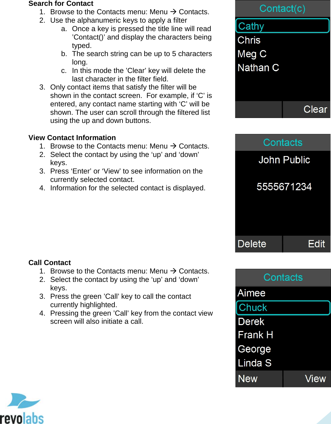  38 Search for Contact 1. Browse to the Contacts menu: Menu  Contacts. 2. Use the alphanumeric keys to apply a filter a. Once a key is pressed the title line will read &rsquo;Contact()&rsquo; and display the characters being typed. b. The search string can be up to 5 characters long. c.  In this mode the &rsquo;Clear&rsquo; key will delete the last character in the filter field. 3. Only contact items that satisfy the filter will be shown in the contact screen.  For example, if &lsquo;C&rsquo; is entered, any contact name starting with &lsquo;C&rsquo; will be shown. The user can scroll through the filtered list using the up and down buttons.  View Contact Information 1. Browse to the Contacts menu: Menu  Contacts. 2. Select the contact by using the &lsquo;up&rsquo; and &lsquo;down&rsquo; keys. 3. Press &lsquo;Enter&rsquo; or &lsquo;View&rsquo; to see information on the currently selected contact. 4. Information for the selected contact is displayed.        Call Contact 1. Browse to the Contacts menu: Menu  Contacts. 2. Select the contact by using the &lsquo;up&rsquo; and &lsquo;down&rsquo; keys. 3. Press the green &rsquo;Call&rsquo; key to call the contact currently highlighted. 4.  Pressing the green &rsquo;Call&rsquo; key from the contact view screen will also initiate a call.       