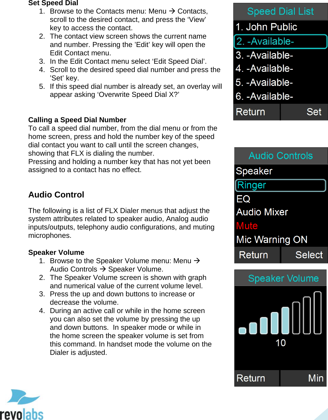  39 Set Speed Dial 1. Browse to the Contacts menu: Menu  Contacts, scroll to the desired contact, and press the &lsquo;View&rsquo; key to access the contact. 2. The contact view screen shows the current name and number. Pressing the &rsquo;Edit&rsquo; key will open the Edit Contact menu. 3. In the Edit Contact menu select &lsquo;Edit Speed Dial&rsquo;. 4. Scroll to the desired speed dial number and press the &rsquo;Set&rsquo; key. 5. If this speed dial number is already set, an overlay will appear asking &lsquo;Overwrite Speed Dial X?&rsquo;   Calling a Speed Dial Number To call a speed dial number, from the dial menu or from the home screen, press and hold the number key of the speed dial contact you want to call until the screen changes, showing that FLX is dialing the number. Pressing and holding a number key that has not yet been assigned to a contact has no effect.  Audio Control The following is a list of FLX Dialer menus that adjust the system attributes related to speaker audio, Analog audio inputs/outputs, telephony audio configurations, and muting microphones.  Speaker Volume 1. Browse to the Speaker Volume menu: Menu  Audio Controls  Speaker Volume. 2. The Speaker Volume screen is shown with graph and numerical value of the current volume level. 3. Press the up and down buttons to increase or decrease the volume.  4. During an active call or while in the home screen you can also set the volume by pressing the up and down buttons.  In speaker mode or while in the home screen the speaker volume is set from this command. In handset mode the volume on the Dialer is adjusted.     
