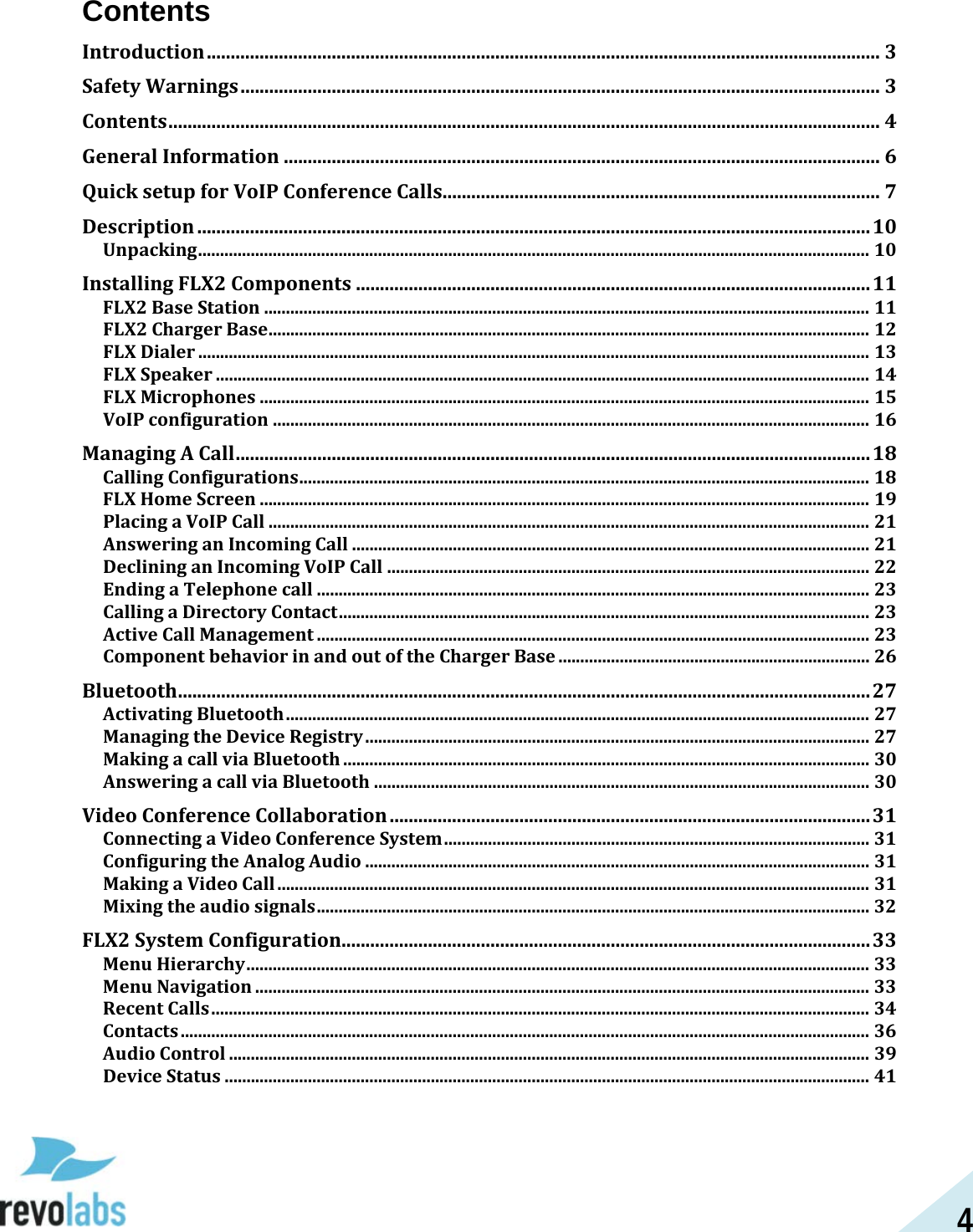 4 Contents Introduction ............................................................................................................................................ 3 Safety Warnings ..................................................................................................................................... 3 Contents .................................................................................................................................................... 4 General Information ............................................................................................................................ 6 Quick setup for VoIP Conference Calls........................................................................................... 7 Description ............................................................................................................................................ 10 Unpacking ......................................................................................................................................................... 10 Installing FLX2 Components ........................................................................................................... 11 FLX2 Base Station .......................................................................................................................................... 11 FLX2 Charger Base ......................................................................................................................................... 12 FLX Dialer ......................................................................................................................................................... 13 FLX Speaker ..................................................................................................................................................... 14 FLX Microphones ........................................................................................................................................... 15 VoIP configuration ........................................................................................................................................ 16 Managing A Call .................................................................................................................................... 18 Calling Configurations .................................................................................................................................. 18 FLX Home Screen ........................................................................................................................................... 19 Placing a VoIP Call ......................................................................................................................................... 21 Answering an Incoming Call ...................................................................................................................... 21 Declining an Incoming VoIP Call .............................................................................................................. 22 Ending a Telephone call .............................................................................................................................. 23 Calling a Directory Contact ......................................................................................................................... 23 Active Call Management .............................................................................................................................. 23 Component behavior in and out of the Charger Base ....................................................................... 26 Bluetooth ................................................................................................................................................ 27 Activating Bluetooth ..................................................................................................................................... 27 Managing the Device Registry ................................................................................................................... 27 Making a call via Bluetooth ........................................................................................................................ 30 Answering a call via Bluetooth ................................................................................................................. 30 Video Conference Collaboration .................................................................................................... 31 Connecting a Video Conference System ................................................................................................. 31 Configuring the Analog Audio ................................................................................................................... 31 Making a Video Call ....................................................................................................................................... 31 Mixing the audio signals .............................................................................................................................. 32 FLX2 System Configuration.............................................................................................................. 33 Menu Hierarchy .............................................................................................................................................. 33 Menu Navigation ............................................................................................................................................ 33 Recent Calls ...................................................................................................................................................... 34 Contacts ............................................................................................................................................................. 36 Audio Control .................................................................................................................................................. 39 Device Status ................................................................................................................................................... 41  