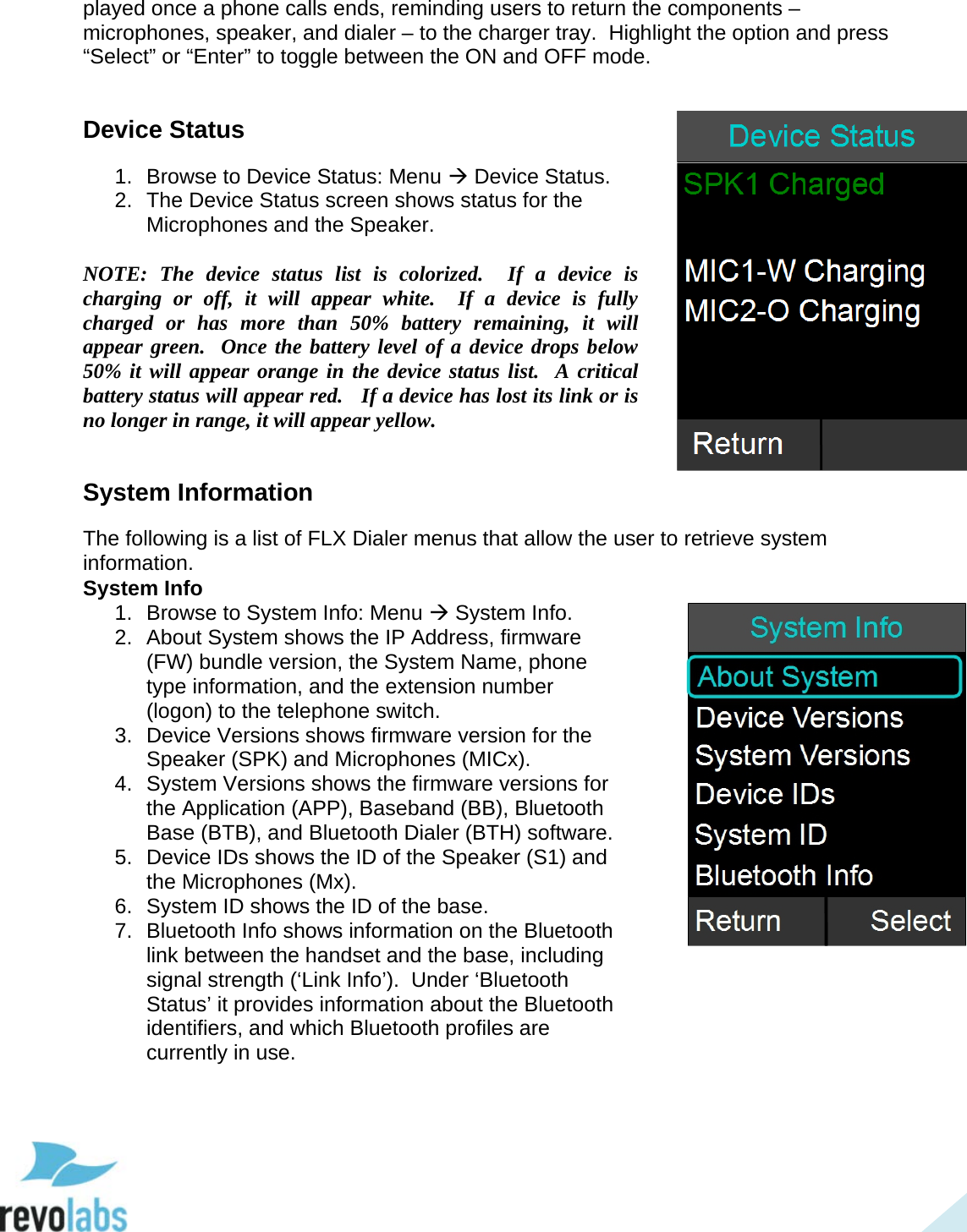  41 played once a phone calls ends, reminding users to return the components &ndash; microphones, speaker, and dialer &ndash; to the charger tray.  Highlight the option and press &ldquo;Select&rdquo; or &ldquo;Enter&rdquo; to toggle between the ON and OFF mode.  Device Status 1. Browse to Device Status: Menu  Device Status.  2. The Device Status screen shows status for the Microphones and the Speaker.  NOTE: The device status list is colorized.  If a device is charging or off, it will appear white.  If a device is fully charged or has more than 50% battery remaining, it will appear green.  Once the battery level of a device drops below 50% it will appear orange in the device status list.  A critical battery status will appear red.   If a device has lost its link or is no longer in range, it will appear yellow.  System Information The following is a list of FLX Dialer menus that allow the user to retrieve system information. System Info 1. Browse to System Info: Menu  System Info. 2. About System shows the IP Address, firmware (FW) bundle version, the System Name, phone type information, and the extension number (logon) to the telephone switch. 3. Device Versions shows firmware version for the Speaker (SPK) and Microphones (MICx). 4. System Versions shows the firmware versions for the Application (APP), Baseband (BB), Bluetooth Base (BTB), and Bluetooth Dialer (BTH) software. 5. Device IDs shows the ID of the Speaker (S1) and the Microphones (Mx). 6. System ID shows the ID of the base. 7. Bluetooth Info shows information on the Bluetooth link between the handset and the base, including signal strength (&lsquo;Link Info&rsquo;).  Under &lsquo;Bluetooth Status&rsquo; it provides information about the Bluetooth identifiers, and which Bluetooth profiles are currently in use.    