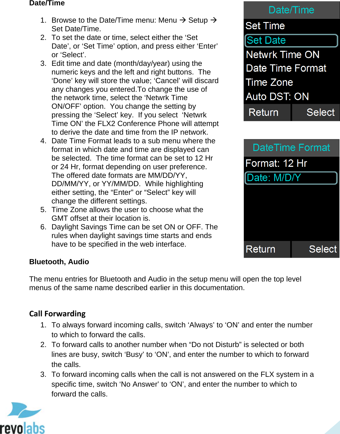  43 Date/Time  1. Browse to the Date/Time menu: Menu  Setup  Set Date/Time. 2. To set the date or time, select either the &lsquo;Set Date&rsquo;, or &lsquo;Set Time&rsquo; option, and press either &lsquo;Enter&rsquo; or &lsquo;Select&rsquo;. 3. Edit time and date (month/day/year) using the numeric keys and the left and right buttons.  The &lsquo;Done&rsquo; key will store the value; &lsquo;Cancel&rsquo; will discard any changes you entered.To change the use of the network time, select the &lsquo;Netwrk Time ON/OFF&rsquo; option.  You change the setting by pressing the &lsquo;Select&rsquo; key.  If you select  &lsquo;Netwrk Time ON&rsquo; the FLX2 Conference Phone will attempt to derive the date and time from the IP network. 4. Date Time Format leads to a sub menu where the format in which date and time are displayed can be selected.  The time format can be set to 12 Hr or 24 Hr, format depending on user preference.  The offered date formats are MM/DD/YY, DD/MM/YY, or YY/MM/DD.  While highlighting either setting, the &ldquo;Enter&rdquo; or &ldquo;Select&rdquo; key will change the different settings. 5. Time Zone allows the user to choose what the GMT offset at their location is.  6. Daylight Savings Time can be set ON or OFF. The rules when daylight savings time starts and ends have to be specified in the web interface.  Bluetooth, Audio  The menu entries for Bluetooth and Audio in the setup menu will open the top level menus of the same name described earlier in this documentation.  Call Forwarding 1. To always forward incoming calls, switch &lsquo;Always&rsquo; to &lsquo;ON&rsquo; and enter the number to which to forward the calls. 2. To forward calls to another number when &ldquo;Do not Disturb&rdquo; is selected or both lines are busy, switch &lsquo;Busy&rsquo; to &lsquo;ON&rsquo;, and enter the number to which to forward the calls. 3. To forward incoming calls when the call is not answered on the FLX system in a specific time, switch &lsquo;No Answer&rsquo; to &lsquo;ON&rsquo;, and enter the number to which to forward the calls.  