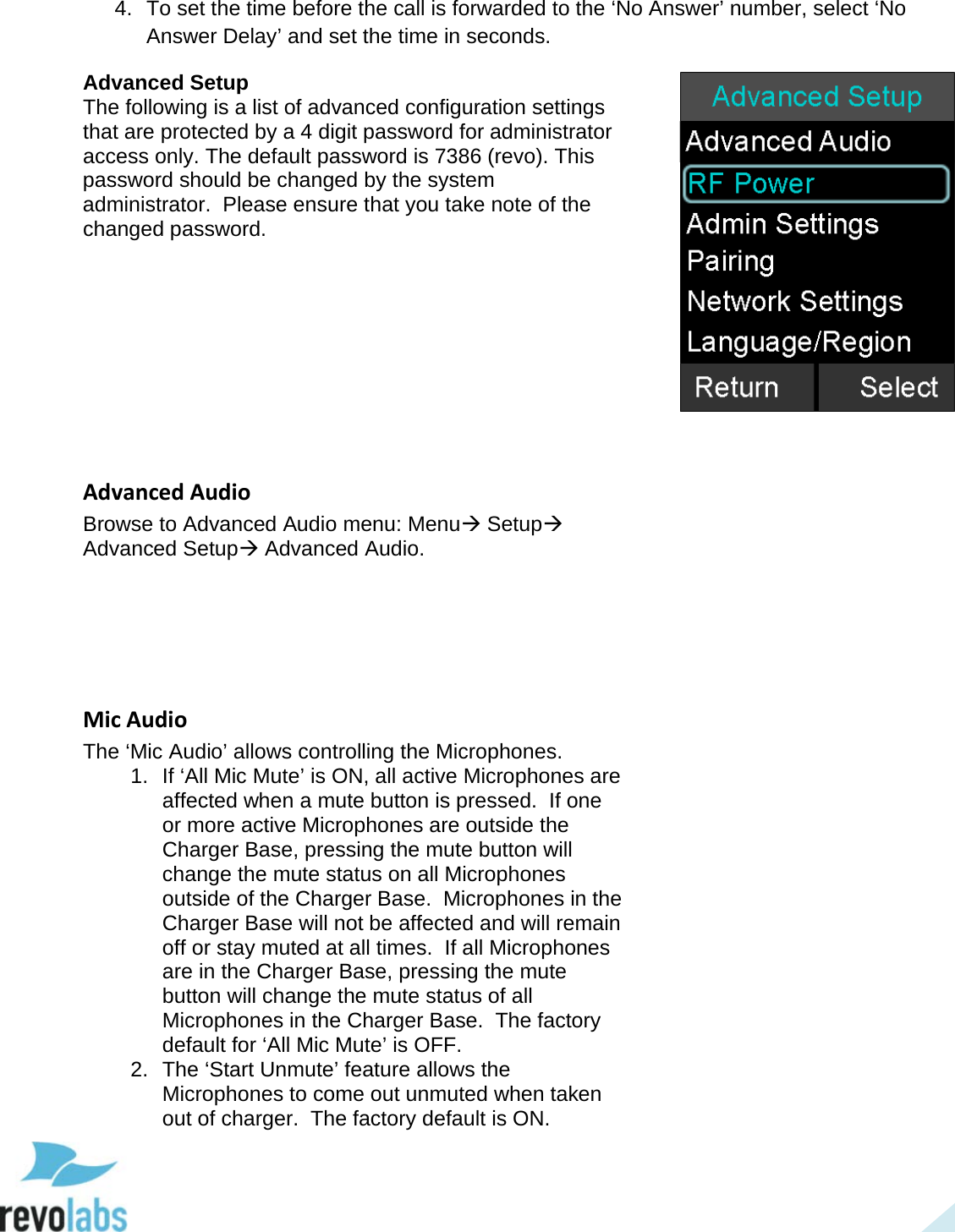  44 4. To set the time before the call is forwarded to the &lsquo;No Answer&rsquo; number, select &lsquo;No Answer Delay&rsquo; and set the time in seconds. Advanced Setup The following is a list of advanced configuration settings that are protected by a 4 digit password for administrator access only. The default password is 7386 (revo). This password should be changed by the system administrator.  Please ensure that you take note of the changed password.          Advanced Audio Browse to Advanced Audio menu: Menu Setup Advanced Setup Advanced Audio.      Mic Audio The &lsquo;Mic Audio&rsquo; allows controlling the Microphones. 1. If &lsquo;All Mic Mute&rsquo; is ON, all active Microphones are affected when a mute button is pressed.  If one or more active Microphones are outside the Charger Base, pressing the mute button will change the mute status on all Microphones outside of the Charger Base.  Microphones in the Charger Base will not be affected and will remain off or stay muted at all times.  If all Microphones are in the Charger Base, pressing the mute button will change the mute status of all Microphones in the Charger Base.  The factory default for &lsquo;All Mic Mute&rsquo; is OFF. 2. The &lsquo;Start Unmute&rsquo; feature allows the Microphones to come out unmuted when taken out of charger.  The factory default is ON.    