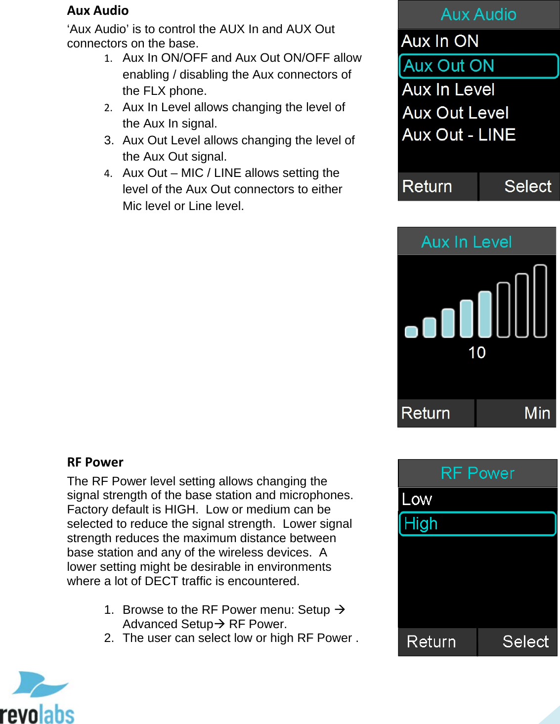 45 Aux Audio &lsquo;Aux Audio&rsquo; is to control the AUX In and AUX Out connectors on the base. 1. Aux In ON/OFF and Aux Out ON/OFF allow enabling / disabling the Aux connectors of the FLX phone. 2. Aux In Level allows changing the level of the Aux In signal. 3. Aux Out Level allows changing the level of the Aux Out signal. 4. Aux Out &ndash; MIC / LINE allows setting the level of the Aux Out connectors to either Mic level or Line level.                RF Power The RF Power level setting allows changing the signal strength of the base station and microphones.  Factory default is HIGH.  Low or medium can be selected to reduce the signal strength.  Lower signal strength reduces the maximum distance between base station and any of the wireless devices.  A lower setting might be desirable in environments where a lot of DECT traffic is encountered.  1. Browse to the RF Power menu: Setup  Advanced Setup RF Power. 2. The user can select low or high RF Power .      
