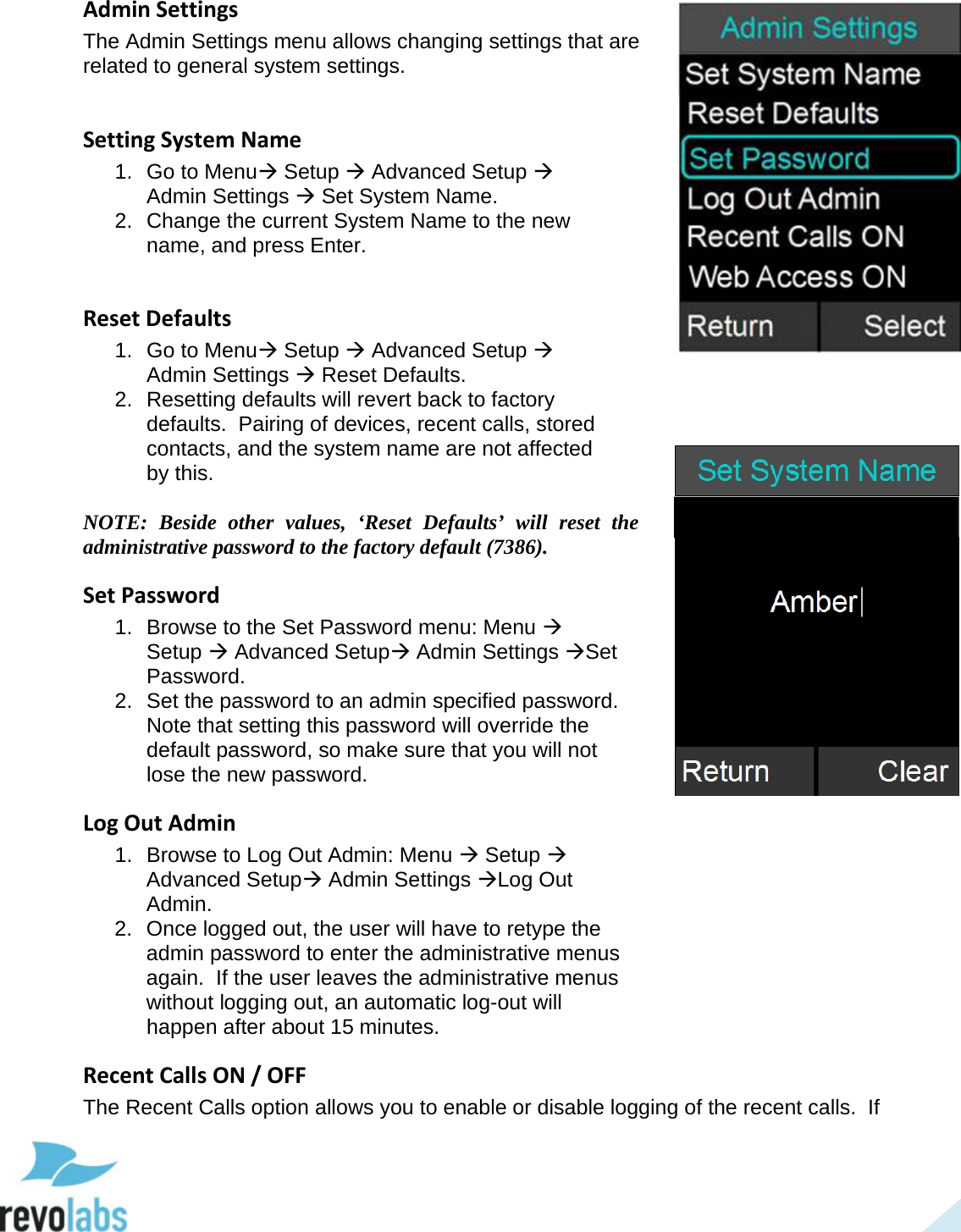  46 Admin Settings The Admin Settings menu allows changing settings that are related to general system settings.   Setting System Name 1. Go to Menu Setup  Advanced Setup  Admin Settings  Set System Name. 2. Change the current System Name to the new name, and press Enter.  Reset Defaults 1. Go to Menu Setup  Advanced Setup  Admin Settings  Reset Defaults. 2. Resetting defaults will revert back to factory defaults.  Pairing of devices, recent calls, stored contacts, and the system name are not affected by this.  NOTE: Beside other values, &lsquo;Reset Defaults&rsquo; will reset the administrative password to the factory default (7386). Set Password 1. Browse to the Set Password menu: Menu  Setup  Advanced Setup Admin Settings Set Password. 2. Set the password to an admin specified password.  Note that setting this password will override the default password, so make sure that you will not lose the new password. Log Out Admin 1. Browse to Log Out Admin: Menu  Setup  Advanced Setup Admin Settings Log Out Admin. 2. Once logged out, the user will have to retype the admin password to enter the administrative menus again.  If the user leaves the administrative menus without logging out, an automatic log-out will happen after about 15 minutes. Recent Calls ON / OFF The Recent Calls option allows you to enable or disable logging of the recent calls.  If   