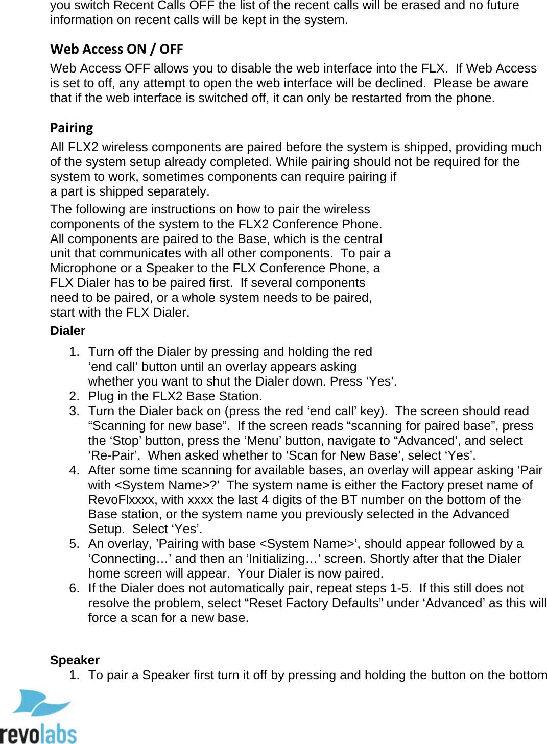  47 you switch Recent Calls OFF the list of the recent calls will be erased and no future information on recent calls will be kept in the system. Web Access ON / OFF Web Access OFF allows you to disable the web interface into the FLX.  If Web Access is set to off, any attempt to open the web interface will be declined.  Please be aware that if the web interface is switched off, it can only be restarted from the phone. Pairing All FLX2 wireless components are paired before the system is shipped, providing much of the system setup already completed. While pairing should not be required for the system to work, sometimes components can require pairing if a part is shipped separately. The following are instructions on how to pair the wireless components of the system to the FLX2 Conference Phone.  All components are paired to the Base, which is the central unit that communicates with all other components.  To pair a Microphone or a Speaker to the FLX Conference Phone, a FLX Dialer has to be paired first.  If several components need to be paired, or a whole system needs to be paired, start with the FLX Dialer. Dialer 1. Turn off the Dialer by pressing and holding the red &lsquo;end call&rsquo; button until an overlay appears asking whether you want to shut the Dialer down. Press &lsquo;Yes&rsquo;. 2. Plug in the FLX2 Base Station.  3. Turn the Dialer back on (press the red &lsquo;end call&rsquo; key).  The screen should read &ldquo;Scanning for new base&rdquo;.  If the screen reads &ldquo;scanning for paired base&rdquo;, press the &lsquo;Stop&rsquo; button, press the &lsquo;Menu&rsquo; button, navigate to &ldquo;Advanced&rsquo;, and select &lsquo;Re-Pair&rsquo;.  When asked whether to &lsquo;Scan for New Base&rsquo;, select &lsquo;Yes&rsquo;. 4. After some time scanning for available bases, an overlay will appear asking &lsquo;Pair with <System Name>?&rsquo;  The system name is either the Factory preset name of RevoFlxxxx, with xxxx the last 4 digits of the BT number on the bottom of the Base station, or the system name you previously selected in the Advanced Setup.  Select &lsquo;Yes&rsquo;. 5. An overlay, &rsquo;Pairing with base <System Name>&rsquo;, should appear followed by a &lsquo;Connecting&hellip;&rsquo; and then an &lsquo;Initializing&hellip;&rsquo; screen. Shortly after that the Dialer home screen will appear.  Your Dialer is now paired.  6. If the Dialer does not automatically pair, repeat steps 1-5.  If this still does not resolve the problem, select &ldquo;Reset Factory Defaults&rdquo; under &lsquo;Advanced&rsquo; as this will force a scan for a new base.  Speaker 1. To pair a Speaker first turn it off by pressing and holding the button on the bottom  