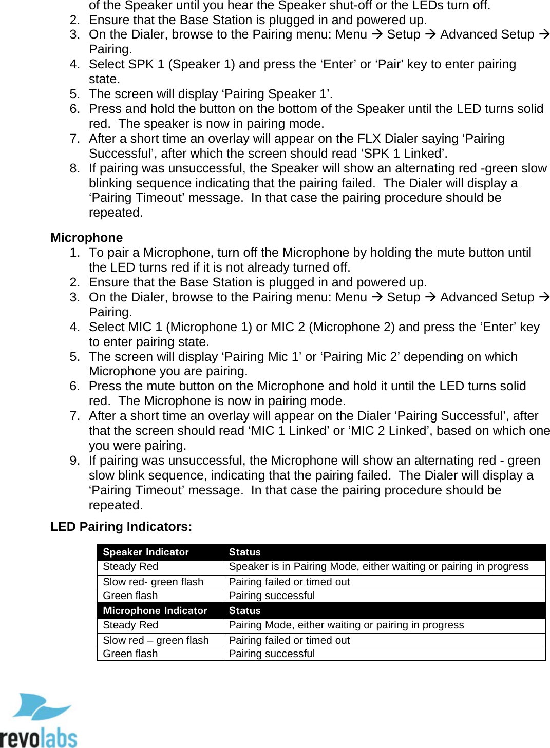  48 of the Speaker until you hear the Speaker shut-off or the LEDs turn off. 2. Ensure that the Base Station is plugged in and powered up. 3. On the Dialer, browse to the Pairing menu: Menu  Setup  Advanced Setup  Pairing. 4. Select SPK 1 (Speaker 1) and press the &lsquo;Enter&rsquo; or &lsquo;Pair&rsquo; key to enter pairing state. 5. The screen will display &lsquo;Pairing Speaker 1&rsquo;. 6. Press and hold the button on the bottom of the Speaker until the LED turns solid red.  The speaker is now in pairing mode. 7. After a short time an overlay will appear on the FLX Dialer saying &lsquo;Pairing Successful&rsquo;, after which the screen should read &lsquo;SPK 1 Linked&rsquo;. 8. If pairing was unsuccessful, the Speaker will show an alternating red -green slow blinking sequence indicating that the pairing failed.  The Dialer will display a &lsquo;Pairing Timeout&rsquo; message.  In that case the pairing procedure should be repeated.  Microphone 1. To pair a Microphone, turn off the Microphone by holding the mute button until the LED turns red if it is not already turned off. 2. Ensure that the Base Station is plugged in and powered up. 3. On the Dialer, browse to the Pairing menu: Menu  Setup  Advanced Setup  Pairing. 4. Select MIC 1 (Microphone 1) or MIC 2 (Microphone 2) and press the &lsquo;Enter&rsquo; key to enter pairing state. 5. The screen will display &lsquo;Pairing Mic 1&rsquo; or &lsquo;Pairing Mic 2&rsquo; depending on which Microphone you are pairing. 6. Press the mute button on the Microphone and hold it until the LED turns solid red.  The Microphone is now in pairing mode. 7. After a short time an overlay will appear on the Dialer &lsquo;Pairing Successful&rsquo;, after that the screen should read &lsquo;MIC 1 Linked&rsquo; or &lsquo;MIC 2 Linked&rsquo;, based on which one you were pairing. 9. If pairing was unsuccessful, the Microphone will show an alternating red - green slow blink sequence, indicating that the pairing failed.  The Dialer will display a &lsquo;Pairing Timeout&rsquo; message.  In that case the pairing procedure should be repeated. LED Pairing Indicators:  Speaker Indicator Status Steady Red Speaker is in Pairing Mode, either waiting or pairing in progress Slow red- green flash Pairing failed or timed out Green flash Pairing successful Microphone Indicator Status Steady Red Pairing Mode, either waiting or pairing in progress Slow red &ndash; green flash Pairing failed or timed out Green flash Pairing successful   