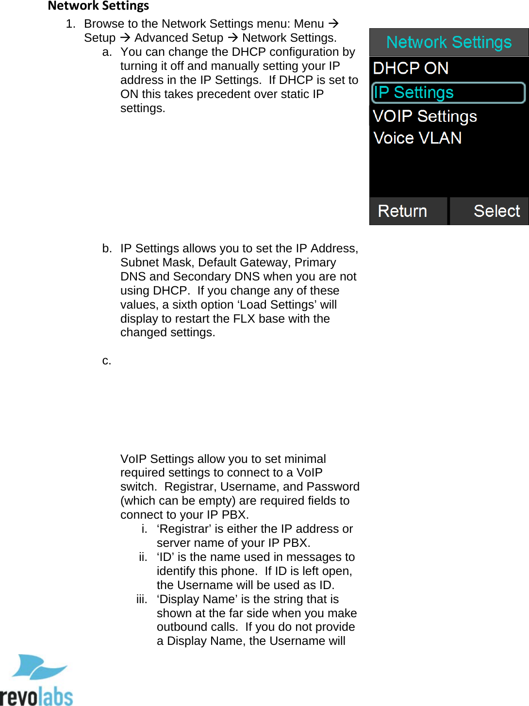  49 Network Settings 1. Browse to the Network Settings menu: Menu  Setup  Advanced Setup  Network Settings. a. You can change the DHCP configuration by turning it off and manually setting your IP address in the IP Settings.  If DHCP is set to ON this takes precedent over static IP settings.          b. IP Settings allows you to set the IP Address, Subnet Mask, Default Gateway, Primary DNS and Secondary DNS when you are not using DHCP.  If you change any of these values, a sixth option &lsquo;Load Settings&rsquo; will display to restart the FLX base with the changed settings.  c.         VoIP Settings allow you to set minimal required settings to connect to a VoIP switch.  Registrar, Username, and Password (which can be empty) are required fields to connect to your IP PBX. i.  &lsquo;Registrar&rsquo; is either the IP address or server name of your IP PBX. ii.  &lsquo;ID&rsquo; is the name used in messages to identify this phone.  If ID is left open, the Username will be used as ID. iii.  &lsquo;Display Name&rsquo; is the string that is shown at the far side when you make outbound calls.  If you do not provide a Display Name, the Username will   