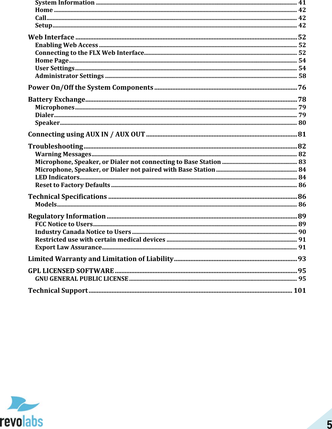 5 System Information ...................................................................................................................................... 41 Home .................................................................................................................................................................. 42 Call ....................................................................................................................................................................... 42 Setup ................................................................................................................................................................... 42 Web Interface ....................................................................................................................................... 52 Enabling Web Access .................................................................................................................................... 52 Connecting to the FLX Web Interface...................................................................................................... 52 Home Page ........................................................................................................................................................ 54 User Settings .................................................................................................................................................... 54 Administrator Settings ................................................................................................................................ 58 Power On/Off the System Components ....................................................................................... 76 Battery Exchange ................................................................................................................................. 78 Microphones .................................................................................................................................................... 79 Dialer .................................................................................................................................................................. 79 Speaker .............................................................................................................................................................. 80 Connecting using AUX IN / AUX OUT ............................................................................................ 81 Troubleshooting .................................................................................................................................. 82 Warning Messages ......................................................................................................................................... 82 Microphone, Speaker, or Dialer not connecting to Base Station .................................................. 83 Microphone, Speaker, or Dialer not paired with Base Station ...................................................... 84 LED Indicators ................................................................................................................................................. 84 Reset to Factory Defaults ............................................................................................................................ 86 Technical Specifications ................................................................................................................... 86 Models ................................................................................................................................................................ 86 Regulatory Information .................................................................................................................... 89 FCC Notice to Users ........................................................................................................................................ 89 Industry Canada Notice to Users .............................................................................................................. 90 Restricted use with certain medical devices ....................................................................................... 91 Export Law Assurance .................................................................................................................................. 91 Limited Warranty and Limitation of Liability ........................................................................... 93 GPL LICENSED SOFTWARE ............................................................................................................... 95 GNU GENERAL PUBLIC LICENSE ................................................................................................................ 95 Technical Support ............................................................................................................................ 101   