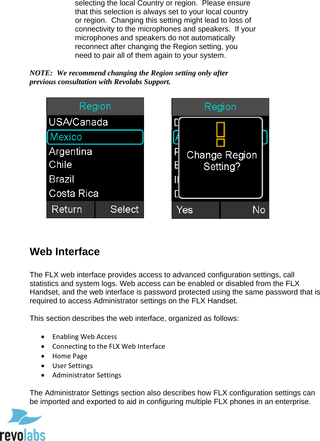  51 selecting the local Country or region.  Please ensure that this selection is always set to your local country or region.  Changing this setting might lead to loss of connectivity to the microphones and speakers.  If your microphones and speakers do not automatically reconnect after changing the Region setting, you need to pair all of them again to your system.  NOTE:  We recommend changing the Region setting only after previous consultation with Revolabs Support.                   Web Interface  The FLX web interface provides access to advanced configuration settings, call statistics and system logs. Web access can be enabled or disabled from the FLX Handset, and the web interface is password protected using the same password that is required to access Administrator settings on the FLX Handset.  This section describes the web interface, organized as follows:  &bull; Enabling Web Access &bull; Connecting to the FLX Web Interface &bull; Home Page &bull; User Settings &bull; Administrator Settings  The Administrator Settings section also describes how FLX configuration settings can be imported and exported to aid in configuring multiple FLX phones in an enterprise.  