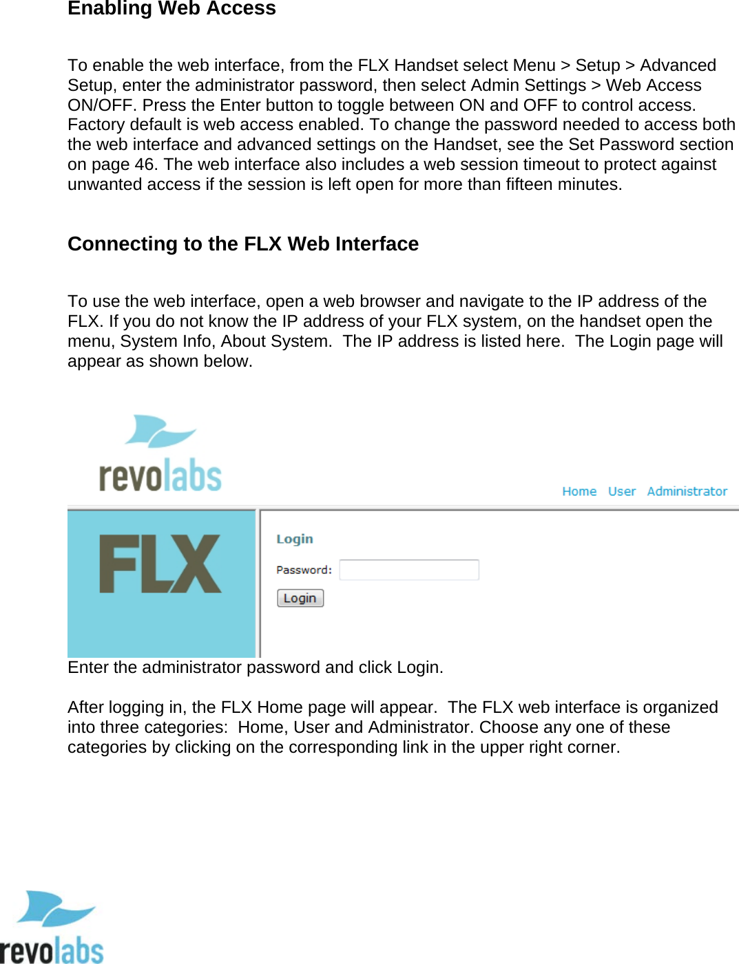  52  Enabling Web Access  To enable the web interface, from the FLX Handset select Menu > Setup > Advanced Setup, enter the administrator password, then select Admin Settings > Web Access ON/OFF. Press the Enter button to toggle between ON and OFF to control access. Factory default is web access enabled. To change the password needed to access both the web interface and advanced settings on the Handset, see the Set Password section on page 46. The web interface also includes a web session timeout to protect against unwanted access if the session is left open for more than fifteen minutes.  Connecting to the FLX Web Interface  To use the web interface, open a web browser and navigate to the IP address of the FLX. If you do not know the IP address of your FLX system, on the handset open the menu, System Info, About System.  The IP address is listed here.  The Login page will appear as shown below.    Enter the administrator password and click Login.  After logging in, the FLX Home page will appear.  The FLX web interface is organized into three categories:  Home, User and Administrator. Choose any one of these categories by clicking on the corresponding link in the upper right corner.     