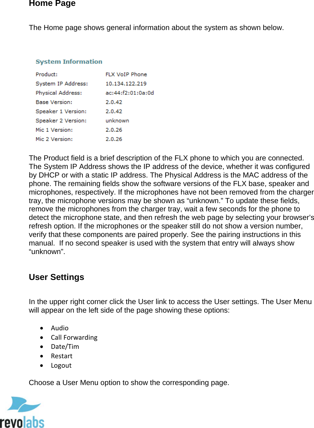  53 Home Page  The Home page shows general information about the system as shown below.    The Product field is a brief description of the FLX phone to which you are connected. The System IP Address shows the IP address of the device, whether it was configured by DHCP or with a static IP address. The Physical Address is the MAC address of the phone. The remaining fields show the software versions of the FLX base, speaker and microphones, respectively. If the microphones have not been removed from the charger tray, the microphone versions may be shown as &ldquo;unknown.&rdquo; To update these fields, remove the microphones from the charger tray, wait a few seconds for the phone to detect the microphone state, and then refresh the web page by selecting your browser&rsquo;s refresh option. If the microphones or the speaker still do not show a version number, verify that these components are paired properly. See the pairing instructions in this manual.  If no second speaker is used with the system that entry will always show &ldquo;unknown&rdquo;.  User Settings  In the upper right corner click the User link to access the User settings. The User Menu will appear on the left side of the page showing these options:  &bull; Audio &bull; Call Forwarding &bull; Date/Tim &bull; Restart &bull; Logout  Choose a User Menu option to show the corresponding page.  