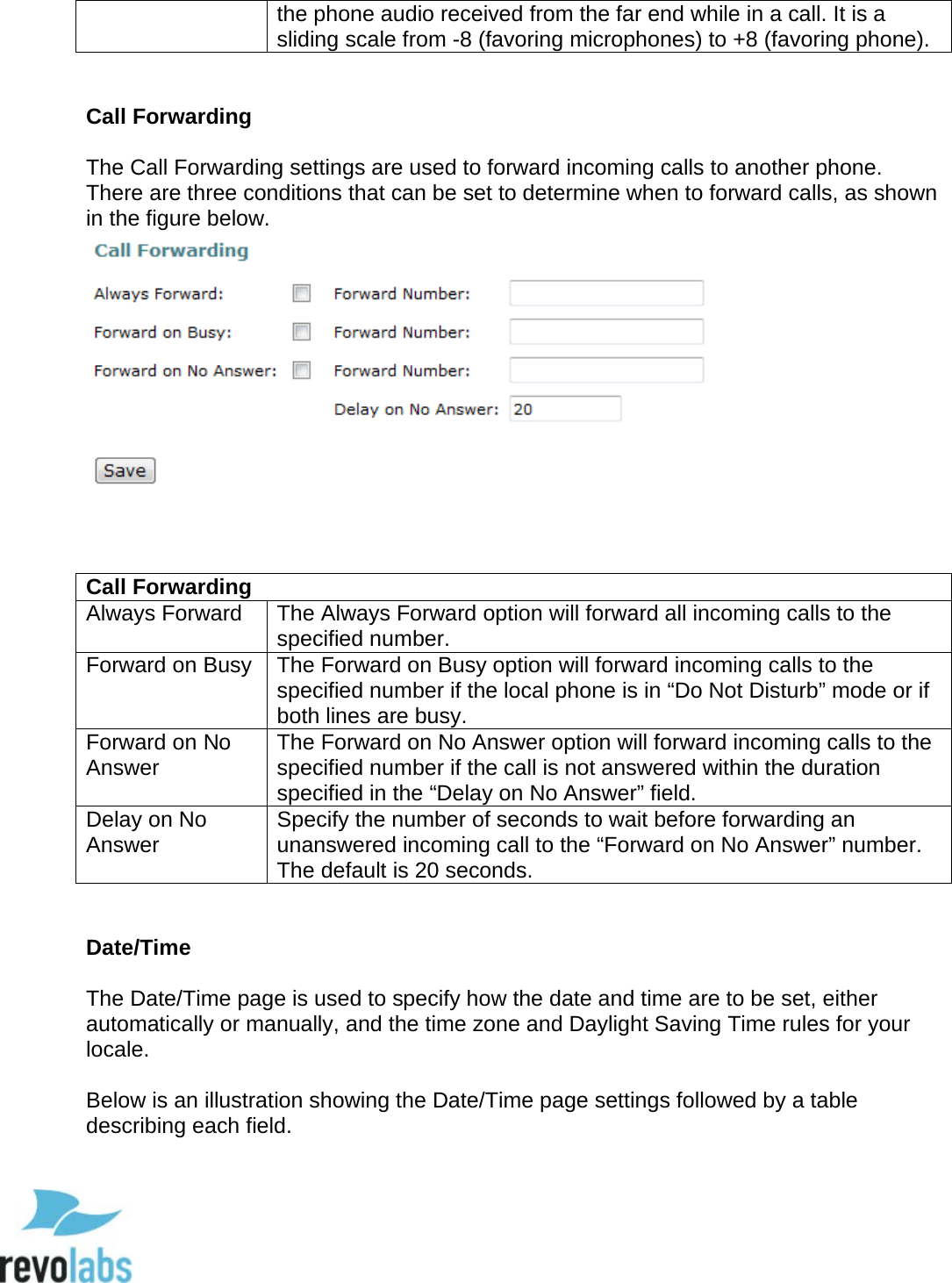  55 the phone audio received from the far end while in a call. It is a sliding scale from -8 (favoring microphones) to +8 (favoring phone).    Call Forwarding  The Call Forwarding settings are used to forward incoming calls to another phone.  There are three conditions that can be set to determine when to forward calls, as shown in the figure below.     Call Forwarding Always Forward The Always Forward option will forward all incoming calls to the specified number. Forward on Busy The Forward on Busy option will forward incoming calls to the specified number if the local phone is in &ldquo;Do Not Disturb&rdquo; mode or if both lines are busy. Forward on No Answer The Forward on No Answer option will forward incoming calls to the specified number if the call is not answered within the duration specified in the &ldquo;Delay on No Answer&rdquo; field. Delay on No Answer Specify the number of seconds to wait before forwarding an unanswered incoming call to the &ldquo;Forward on No Answer&rdquo; number. The default is 20 seconds.   Date/Time  The Date/Time page is used to specify how the date and time are to be set, either automatically or manually, and the time zone and Daylight Saving Time rules for your locale.  Below is an illustration showing the Date/Time page settings followed by a table describing each field.   