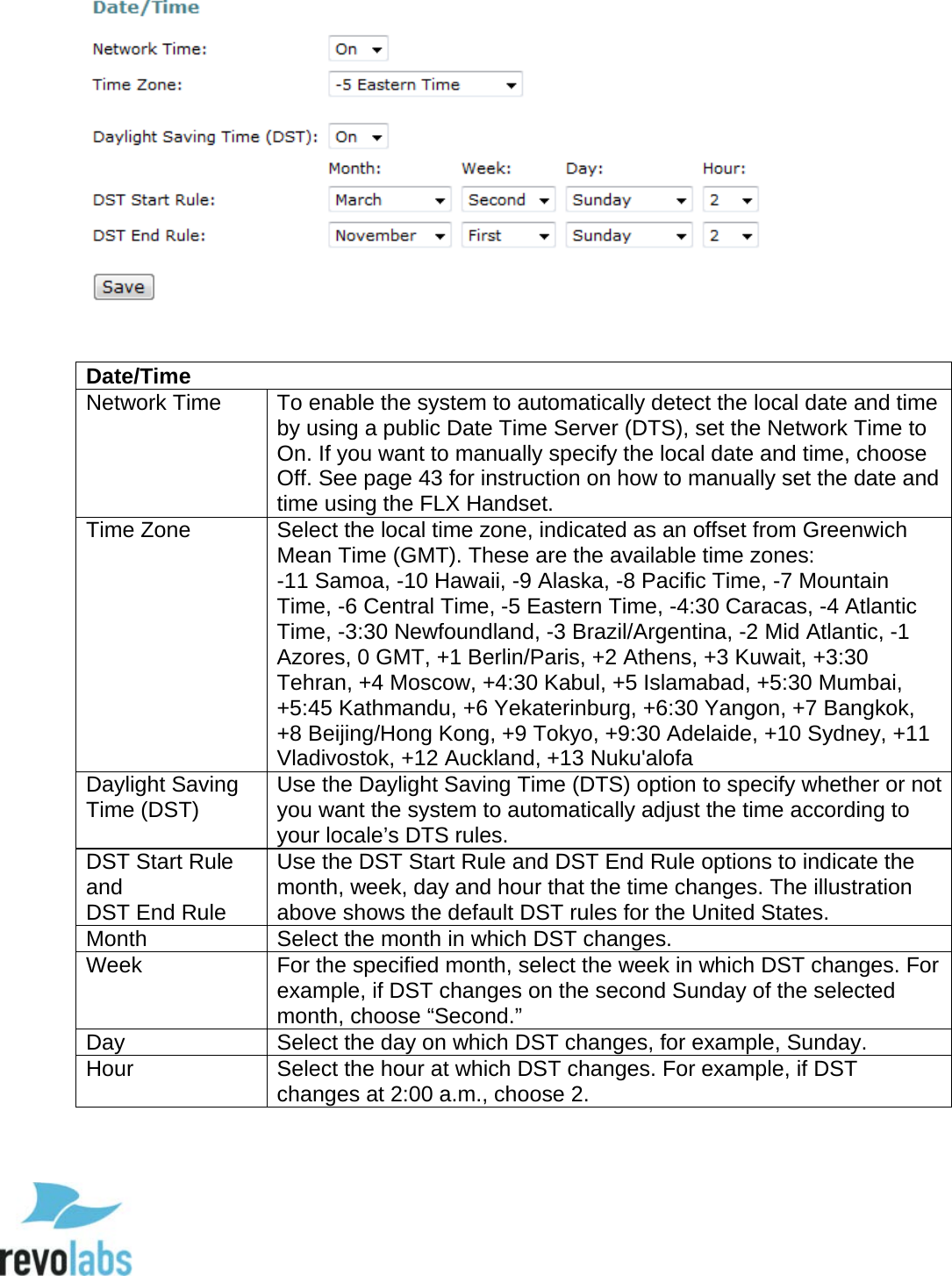  56    Date/Time Network Time To enable the system to automatically detect the local date and time by using a public Date Time Server (DTS), set the Network Time to On. If you want to manually specify the local date and time, choose Off. See page 43 for instruction on how to manually set the date and time using the FLX Handset. Time Zone Select the local time zone, indicated as an offset from Greenwich Mean Time (GMT). These are the available time zones:  -11 Samoa, -10 Hawaii, -9 Alaska, -8 Pacific Time, -7 Mountain Time, -6 Central Time, -5 Eastern Time, -4:30 Caracas, -4 Atlantic Time, -3:30 Newfoundland, -3 Brazil/Argentina, -2 Mid Atlantic, -1 Azores, 0 GMT, +1 Berlin/Paris, +2 Athens, +3 Kuwait, +3:30 Tehran, +4 Moscow, +4:30 Kabul, +5 Islamabad, +5:30 Mumbai, +5:45 Kathmandu, +6 Yekaterinburg, +6:30 Yangon, +7 Bangkok, +8 Beijing/Hong Kong, +9 Tokyo, +9:30 Adelaide, +10 Sydney, +11 Vladivostok, +12 Auckland, +13 Nuku'alofa Daylight Saving Time (DST) Use the Daylight Saving Time (DTS) option to specify whether or not you want the system to automatically adjust the time according to your locale&rsquo;s DTS rules. DST Start Rule and DST End Rule Use the DST Start Rule and DST End Rule options to indicate the month, week, day and hour that the time changes. The illustration above shows the default DST rules for the United States. Month Select the month in which DST changes. Week For the specified month, select the week in which DST changes. For example, if DST changes on the second Sunday of the selected month, choose &ldquo;Second.&rdquo; Day Select the day on which DST changes, for example, Sunday. Hour Select the hour at which DST changes. For example, if DST changes at 2:00 a.m., choose 2.     