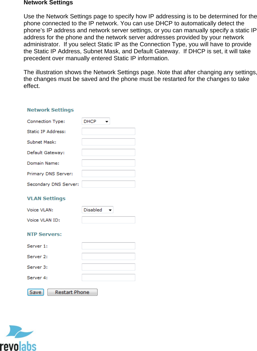  58 Network Settings  Use the Network Settings page to specify how IP addressing is to be determined for the phone connected to the IP network. You can use DHCP to automatically detect the phone&rsquo;s IP address and network server settings, or you can manually specify a static IP address for the phone and the network server addresses provided by your network administrator.  If you select Static IP as the Connection Type, you will have to provide the Static IP Address, Subnet Mask, and Default Gateway.  If DHCP is set, it will take precedent over manually entered Static IP information.  The illustration shows the Network Settings page. Note that after changing any settings, the changes must be saved and the phone must be restarted for the changes to take effect.         