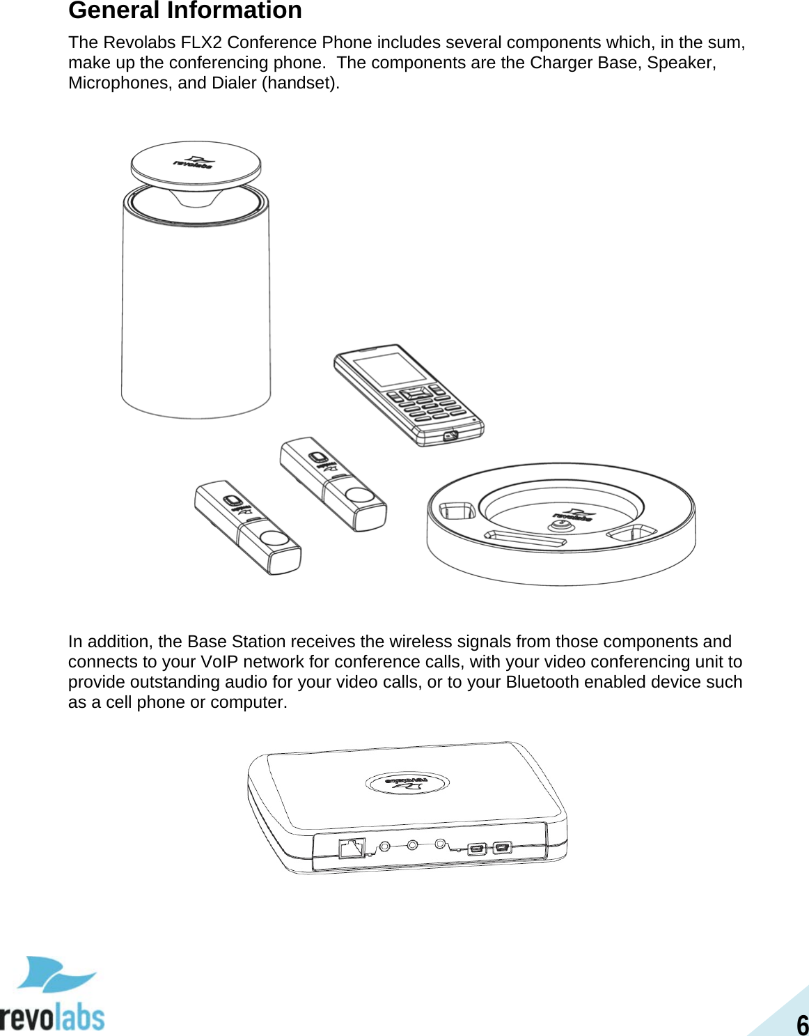 6 General Information The Revolabs FLX2 Conference Phone includes several components which, in the sum, make up the conferencing phone.  The components are the Charger Base, Speaker, Microphones, and Dialer (handset).     In addition, the Base Station receives the wireless signals from those components and connects to your VoIP network for conference calls, with your video conferencing unit to provide outstanding audio for your video calls, or to your Bluetooth enabled device such as a cell phone or computer.     