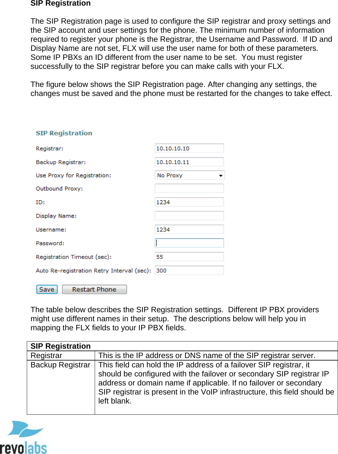  60 SIP Registration   The SIP Registration page is used to configure the SIP registrar and proxy settings and the SIP account and user settings for the phone. The minimum number of information required to register your phone is the Registrar, the Username and Password.  If ID and Display Name are not set, FLX will use the user name for both of these parameters.  Some IP PBXs an ID different from the user name to be set.  You must register successfully to the SIP registrar before you can make calls with your FLX.  The figure below shows the SIP Registration page. After changing any settings, the changes must be saved and the phone must be restarted for the changes to take effect.     The table below describes the SIP Registration settings.  Different IP PBX providers might use different names in their setup.  The descriptions below will help you in mapping the FLX fields to your IP PBX fields.  SIP Registration Registrar This is the IP address or DNS name of the SIP registrar server. Backup Registrar This field can hold the IP address of a failover SIP registrar, it should be configured with the failover or secondary SIP registrar IP address or domain name if applicable. If no failover or secondary SIP registrar is present in the VoIP infrastructure, this field should be left blank.   