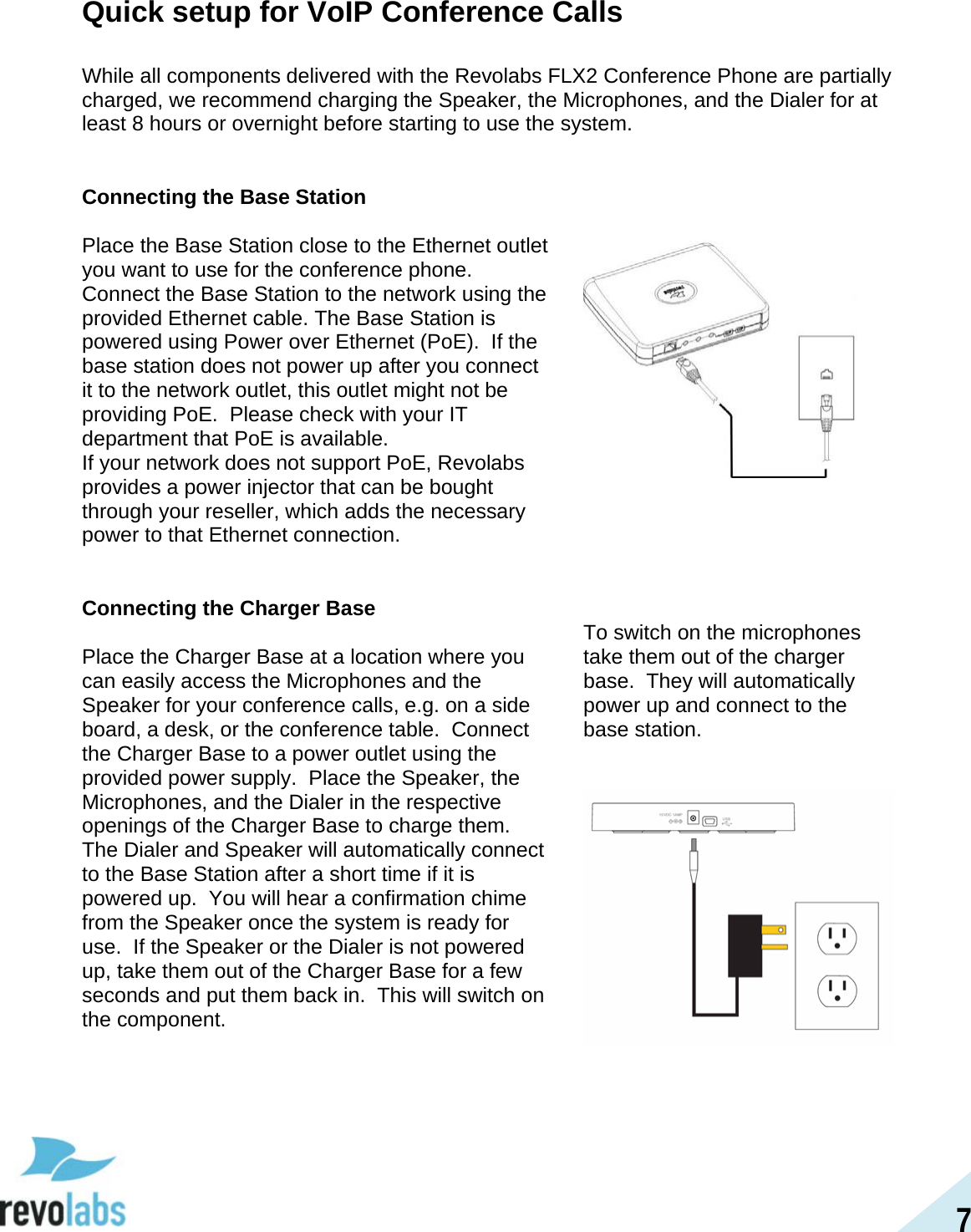 7 Quick setup for VoIP Conference Calls  While all components delivered with the Revolabs FLX2 Conference Phone are partially charged, we recommend charging the Speaker, the Microphones, and the Dialer for at least 8 hours or overnight before starting to use the system.   Connecting the Base Station  Place the Base Station close to the Ethernet outlet you want to use for the conference phone.  Connect the Base Station to the network using the provided Ethernet cable. The Base Station is powered using Power over Ethernet (PoE).  If the base station does not power up after you connect it to the network outlet, this outlet might not be providing PoE.  Please check with your IT department that PoE is available. If your network does not support PoE, Revolabs provides a power injector that can be bought through your reseller, which adds the necessary power to that Ethernet connection.    Connecting the Charger Base  Place the Charger Base at a location where you can easily access the Microphones and the Speaker for your conference calls, e.g. on a side board, a desk, or the conference table.  Connect the Charger Base to a power outlet using the provided power supply.  Place the Speaker, the Microphones, and the Dialer in the respective openings of the Charger Base to charge them. The Dialer and Speaker will automatically connect to the Base Station after a short time if it is powered up.  You will hear a confirmation chime from the Speaker once the system is ready for use.  If the Speaker or the Dialer is not powered up, take them out of the Charger Base for a few seconds and put them back in.  This will switch on the component.   To switch on the microphones take them out of the charger base.  They will automatically power up and connect to the base station.       