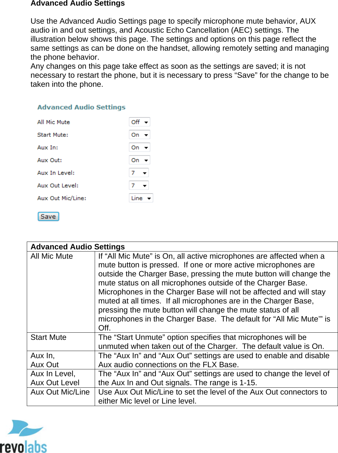  70 Advanced Audio Settings  Use the Advanced Audio Settings page to specify microphone mute behavior, AUX audio in and out settings, and Acoustic Echo Cancellation (AEC) settings. The illustration below shows this page. The settings and options on this page reflect the same settings as can be done on the handset, allowing remotely setting and managing the phone behavior. Any changes on this page take effect as soon as the settings are saved; it is not necessary to restart the phone, but it is necessary to press &ldquo;Save&rdquo; for the change to be taken into the phone.    Advanced Audio Settings All Mic Mute If &ldquo;All Mic Mute&rdquo; is On, all active microphones are affected when a mute button is pressed.  If one or more active microphones are outside the Charger Base, pressing the mute button will change the mute status on all microphones outside of the Charger Base.  Microphones in the Charger Base will not be affected and will stay muted at all times.  If all microphones are in the Charger Base, pressing the mute button will change the mute status of all microphones in the Charger Base.  The default for &ldquo;All Mic Mute&rsquo;&rdquo; is Off. Start Mute The &ldquo;Start Unmute&rdquo; option specifies that microphones will be unmuted when taken out of the Charger.  The default value is On. Aux In,  Aux Out The &ldquo;Aux In&rdquo; and &ldquo;Aux Out&rdquo; settings are used to enable and disable Aux audio connections on the FLX Base. Aux In Level,  Aux Out Level The &ldquo;Aux In&rdquo; and &ldquo;Aux Out&rdquo; settings are used to change the level of the Aux In and Out signals. The range is 1-15. Aux Out Mic/Line Use Aux Out Mic/Line to set the level of the Aux Out connectors to either Mic level or Line level.     