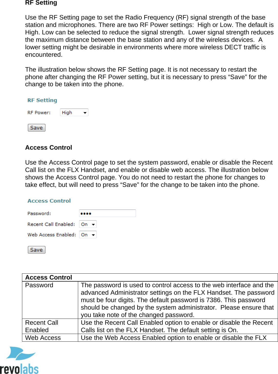  71 RF Setting  Use the RF Setting page to set the Radio Frequency (RF) signal strength of the base station and microphones. There are two RF Power settings:  High or Low. The default is High. Low can be selected to reduce the signal strength.  Lower signal strength reduces the maximum distance between the base station and any of the wireless devices.  A lower setting might be desirable in environments where more wireless DECT traffic is encountered.  The illustration below shows the RF Setting page. It is not necessary to restart the phone after changing the RF Power setting, but it is necessary to press &ldquo;Save&rdquo; for the change to be taken into the phone.    Access Control  Use the Access Control page to set the system password, enable or disable the Recent Call list on the FLX Handset, and enable or disable web access. The illustration below shows the Access Control page. You do not need to restart the phone for changes to take effect, but will need to press &ldquo;Save&rdquo; for the change to be taken into the phone.     Access Control Password The password is used to control access to the web interface and the advanced Administrator settings on the FLX Handset. The password must be four digits. The default password is 7386. This password should be changed by the system administrator.  Please ensure that you take note of the changed password. Recent Call Enabled Use the Recent Call Enabled option to enable or disable the Recent Calls list on the FLX Handset. The default setting is On. Web Access Use the Web Access Enabled option to enable or disable the FLX  
